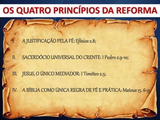 I. A JUSTIFICAÇÃOPELA FÉ: Efésios 2.8;
II. SACERDÓCIOUNIVERSALDO CRENTE: I Pedro2.9-10;
III. JESUS, O ÚNICOMEDIADOR: I Timóteo 2.5;
IV. A BÍBLIACOMOÚNICAREGRADE FÉ E PRÁTICA: Mateus 15. 6-9.
OS QUATRO PRINCÍPIOS DA REFORMA
 