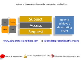 Nothing in this presentation may be construed as Legal Advice.




                                    Subject                                    How to
                                                                              achieve a
                                     Access                                  devastating
                                    Request                                     effect


  www.dataprotectionofficer.com ||| info@dataprotectionofficer.com




SAR   SAR can be requested here   Evidence likely to be tampered with   Evidence less likely to be tampered with
 