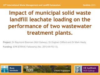 Impact of municipal solid waste
landfill leachate loading on the
performance of two wastewater
treatment plants.
Project: Dr Raymond Brennan (NUI Galway), Dr Eoghan Clifford and Dr Mark Healy.
Funding: EPA STRIVE Fellowship (No. 2013-W-FS-13).
15th International Waste Management and Landfill Symposium Sardinia 2015
 