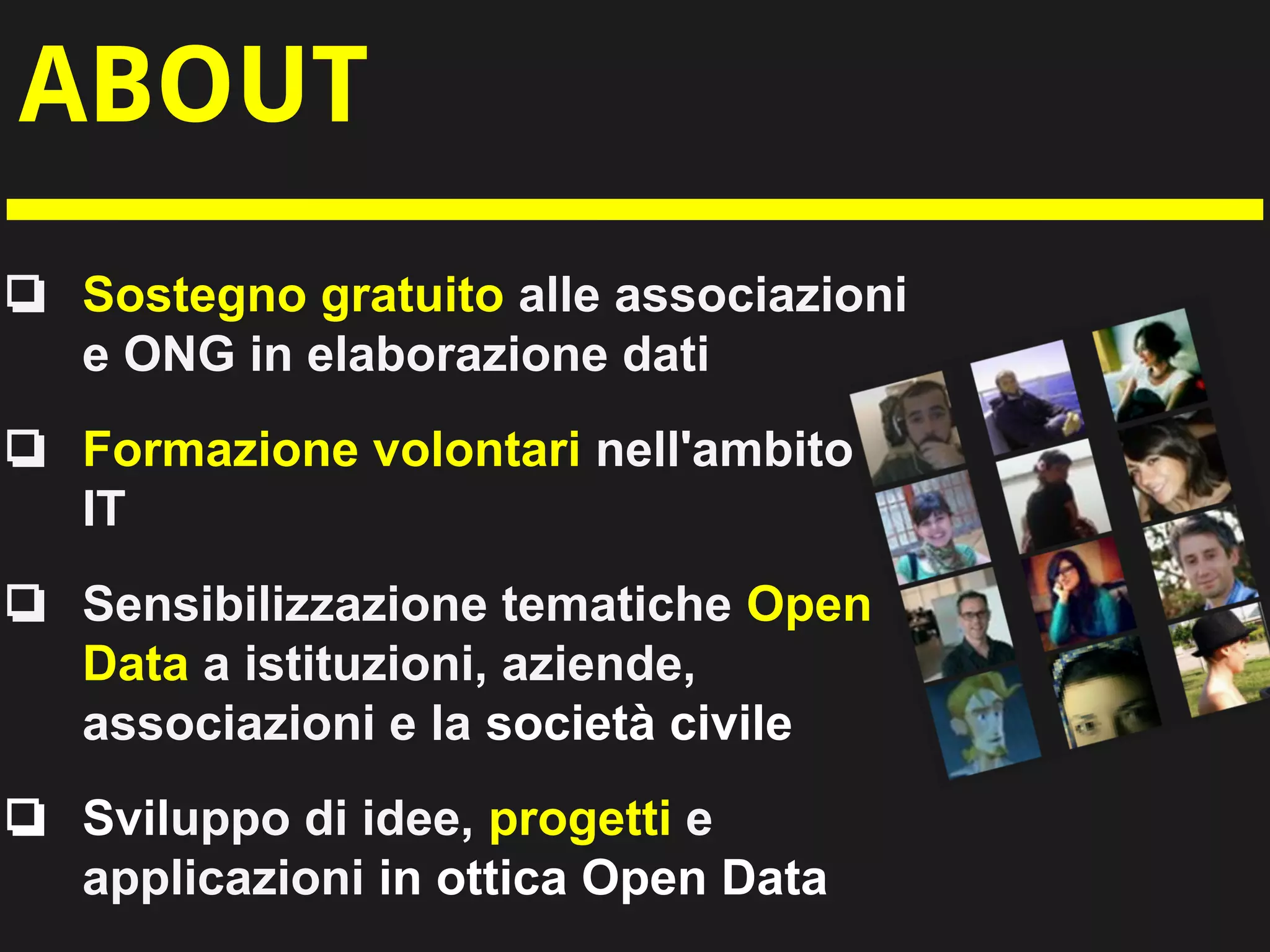 ABOUT
❏ Sostegno gratuito alle associazioni
e ONG in elaborazione dati
❏ Formazione volontari nell'ambito
IT
❏ Sensibilizzazione tematiche Open
Data a istituzioni, aziende,
associazioni e la società civile
❏ Sviluppo di idee, progetti e
applicazioni in ottica Open Data
 