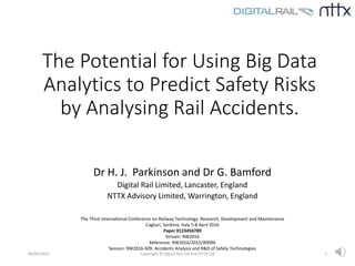 The Potential for Using Big Data
Analytics to Predict Safety Risks
by Analysing Rail Accidents.
Dr H. J. Parkinson and Dr G. Bamford
Digital Rail Limited, Lancaster, England
NTTX Advisory Limited, Warrington, England
06/04/2016 Copyright © Digital Rail Ltd and NTTX Ltd 1
The Third International Conference on Railway Technology: Research, Development and Maintenance
Cagliari, Sardinia, Italy 5-8 April 2016
Paper 0123456789
Stream: RW2016
Reference: RW2016/2015/00096
Session: RW2016-S09: Accidents Analysis and R&D of Safety Technologies
 