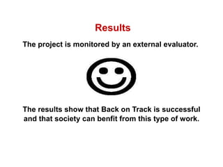 The project is monitored by an external evaluator.  The results show that Back on Track is successful and that society can benfit from this type of work.   Results 