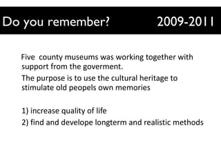 Five  county museums was working together with support from the goverment. The purpose is to use the cultural heritage to stimulate old peopels own memories 1) increase quality of life 2) find and develope longterm and realistic methods Do you remember?  2009-2011 