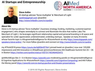 © 2018 All Rights Reserved | Steve Ardire
AI Startups and Entrepreneurship
Steve Ardire
AI startup advisor 'force multiplier’ & 'Merchant of Light
sardire@gmail.com @sardire
http://www.linkedin.com/in/sardire
About Me:
Steve is AI startup advisor 'force multiplier' ( business strategy, funding, marketing, customer/partner
engagement ) who shapes serendipity to connect and illuminate the dots that matter ( aka The
Merchant of Light ). He leverages significant relationship capital and personal branding in AI space and
specialist for under appreciated, underestimated, underdog startups . Speaker at many AI events
whose favorite topic is #AugmentedIntelligence for #futureofwork so why https://www.bigspeak.com/
speakers/steve-ardire/. For more follow @sardire and connect on http://www.linkedin.com/in/sardire
my #Think2018 preso https://youtu.be/lqRDbrKP7k4 ( pinned tweet on @sardire ) now over 103,000
impressions and #AI Innovation in #Healthcare @mnmconferences #AI Healthcare Summit Oct 25 – 26
in Boston https://twitter.com/sardire/status/1057317403464425472
@AIWorldExpo Dec 3 - 5 in Boston https://aiworld.com moderating panels on #AugmentedIntelligence
& Cognitive Applications for #futureofwork https://aiworld.com/Cognitive-Computing/ and #AI Follow
the Money panel https://aiworld.com/ai-startup-pavilion-and-theater-presentations
 