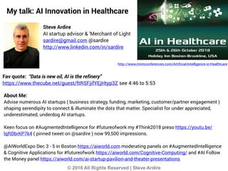 © 2018 All Rights Reserved | Steve Ardire
My talk: AI Innovation in Healthcare
Steve Ardire
AI startup advisor & 'Merchant of Light
sardire@gmail.com @sardire
http://www.linkedin.com/in/sardire
About Me:
Advise numerous AI startups ( business strategy, funding, marketing, customer/partner engagement )
shaping serendipity to connect & illuminate the dots that matter. Specialist for under appreciated,
underestimated, underdog AI startups.
Keen focus on #AugmentedIntelligence for #futureofwork my #Think2018 preso https://youtu.be/
lqRDbrKP7k4 ( pinned tweet on @sardire ) now 99,500 impressions.
@AIWorldExpo Dec 3 - 5 in Boston https://aiworld.com moderating panels on #AugmentedIntelligence
& Cognitive Applications for #futureofwork https://aiworld.com/Cognitive-Computing/ and #AI Follow
the Money panel https://aiworld.com/ai-startup-pavilion-and-theater-presentations
Fav quote: “Data is new oil, AI is the refinery”
https://www.thecube.net/guest/ftRSFjifYEjHtyp3Z see 4:46 to 5:53
http://www.mnmconferences.com/Artificial-Intelligence-in-Healthcare
 