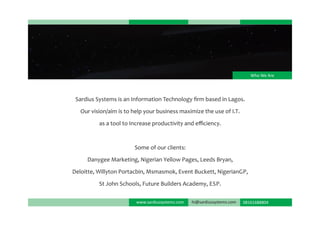 www.sardiussystems.com 08161688804hi@sardiussystems.com
Who We Are
Sardius Systems is an Information Technology ﬁrm based in Lagos.
Our vision/aim is to help your business maximize the use of I.T.
as a tool to Increase productivity and eﬃciency.
Some of our clients:
Danygee Marketing, Nigerian Yellow Pages, Leeds Bryan,
Deloitte, Willyton Portacbin, Msmasmok, Event Buckett, NigerianGP,
St John Schools, Future Builders Academy, ESP.
 