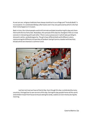 As we can see,religioustraditionshave alwaysstoodoutinourvillage and “FestadoBodo”is
no exception. Itiscelebrated50days afterEasterand it has one particularitywhichisthe fact
that itonlyhappens2 in 2 years.
Back in time,the richest peopleusedtokill animalsand bake breadduringthisdayand share
themwiththe lessfortunate.Nowadays,the conceptof thisdayhas changeda little asitnow
consistsininteracting witheachother.There isalsoa processioninwhichtake part20 girls
dressedinwhite,symbolizingpurity.The girlshave differentbeltswithdifferent colors,
representingthe differentcivil parishesof Sardoal.Eachgirl carriesa basketwithtwoholy
breadswhichare sharedat a commonlunch.
Last but not leastwe have all SaintsDay.Eventhoughthisday iscelebratedbymany
countries, Portugal hasitsownversionof thisday.Duringthisday people honorall the saints
and childrentravel fromhouse tohouse askingforcandy,cookiesorevenmoneyduringthe
morning.
CatarinaMartins 12a
 