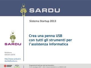 Sistema Startup 2013

Crea una penna USB
con tutti gli strumenti per
l’assistenza informatica
Redattore
DAVIDE COSTA
http://www.sarducd.it
davide@sardu.eu
Programma di aiuti per start up innovative –
P.O.R. Sardegna 2007 – 2013 Linea di attività 6.2.1.a-INNOV.A.RE

http://www.sarducd.it
davide@sardu.eu

 