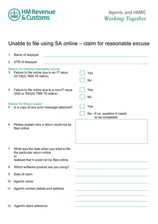 Unable to file using SA online – claim for reasonable excuse
1

Name of taxpayer

2

UTR of taxpayer

Reason for claiming reasonable excuse:
3 Failure to file online due to an IT issue

(S118(2) TMA 70 refers)

Yes
No

4

Failure to file online due to a non-IT issue
(S93 or S93(A) TMA 70 refers)

Reason for filing on paper:
5 Is a copy of any error message attached?

Yes
No
Yes
No - If no, question 6 needs
to be completed

6

Please explain why a return could not be
filed online

7

What was the date when you tried to file
the particular return online
or
realised that it could not be filed online

8

Which software product are you using?

9

Date of claim

10

Agent's name

11

Agent's contact details and address

12

Agent's client reference

 