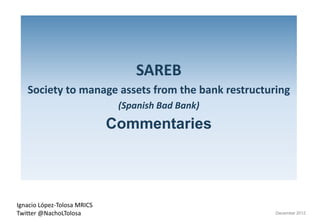 SAREB
   Society to manage assets from the bank restructuring 
         y        g                                   g
                               (Spanish Bad Bank)
                              Commentaries




Ignacio López‐Tolosa MRICS 
Twitter @NachoLTolosa                               December 2012
 