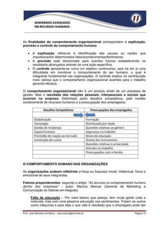 SEMINÁRIOS AVANÇADOS
          EM RECURSOS HUMANOS



As finalidades do comportamento organizacional correspondem à explicação,
previsão e controle do comportamento humano.

     A explicação refere-se à identificação das causas ou razões que
      impulsionaram determinados fatos/acontecimentos/fenômenos.
     A previsão está direcionada para eventos futuros estabelecendo os
      resultados alcançados através de uma ação específica.
     O controle apresenta-se como um objetivo controverso, pois há em si uma
      dificuldade em monitorar o comportamento do ser humano, o qual é
      integrante fundamental nas organizações. O controle implica na contribuição
      mais valiosa que o comportamento organizacional acarreta para o trabalho
      gerando eficácia.

O comportamento organizacional não é um produto direto de um processo de
gestão. Mas o resultado das relações pessoais, interpessoais e sociais que
ocorrem na empresa. Delimitado pelos desafios competitivos, pelo modelo
condicionante de recursos humanos e a preocupação dos empregados.

                  Desafios Competitivos                      Preocupações dos empregados

          Globalização                                    Formação
          Tecnologia                                      Distribuição por idade
          Gestão de mudanças                              Questões relativas ao gênero
          Capital humano                                  Segurança no trabalho
          Prontidão de reação ao mercado                  Níveis de educação
          Contenção de custos                             Direito dos funcionários
                                                          Questões relativas à privacidade
                                                          Atitudes no trabalho
                                                          Preocupações com a família


O COMPORTAMENTO HUMANO NAS ORGANIZAÇÕES

As organizações acabam refletindo a força ou fraqueza moral, intelectual, física e
emocional de seus integrantes.

Fatores preponderantes, segundo o artigo: “As lacunas no comportamento humano
dentro das empresas” - autor: Marcos Alencar (Gerente de Marketing e
Comunicação do Sebrae em Alagoas)

      Falta de educação – Por mais básico que pareça, tem muita gente culta e
      instruída, mas com uma péssima educação nos sentimentos. Tratam os outros
      como máquinas e para elas o que vale é resultado que o empregado pode dar

Prof. José Salvador de Abreu – jose.abreu@prof.italo.br                                      Página 10
 