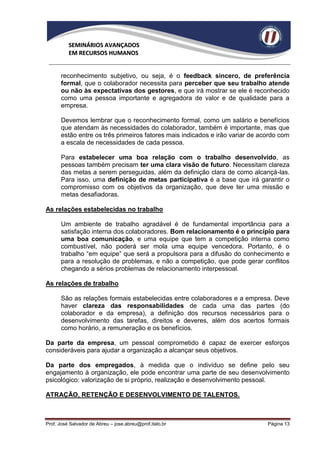 SEMINÁRIOS AVANÇADOS
          EM RECURSOS HUMANOS


      reconhecimento subjetivo, ou seja, é o feedback sincero, de preferência
      formal, que o colaborador necessita para perceber que seu trabalho atende
      ou não às expectativas dos gestores, e que irá mostrar se ele é reconhecido
      como uma pessoa importante e agregadora de valor e de qualidade para a
      empresa.

      Devemos lembrar que o reconhecimento formal, como um salário e benefícios
      que atendam às necessidades do colaborador, também é importante, mas que
      estão entre os três primeiros fatores mais indicados e irão variar de acordo com
      a escala de necessidades de cada pessoa.

      Para estabelecer uma boa relação com o trabalho desenvolvido, as
      pessoas também precisam ter uma clara visão de futuro. Necessitam clareza
      das metas a serem perseguidas, além da definição clara de como alcançá-las.
      Para isso, uma definição de metas participativa é a base que irá garantir o
      compromisso com os objetivos da organização, que deve ter uma missão e
      metas desafiadoras.

As relações estabelecidas no trabalho

      Um ambiente de trabalho agradável é de fundamental importância para a
      satisfação interna dos colaboradores. Bom relacionamento é o princípio para
      uma boa comunicação, e uma equipe que tem a competição interna como
      combustível, não poderá ser mola uma equipe vencedora. Portanto, é o
      trabalho “em equipe” que será a propulsora para a difusão do conhecimento e
      para a resolução de problemas, e não a competição, que pode gerar conflitos
      chegando a sérios problemas de relacionamento interpessoal.

As relações de trabalho

      São as relações formais estabelecidas entre colaboradores e a empresa. Deve
      haver clareza das responsabilidades de cada uma das partes (do
      colaborador e da empresa), a definição dos recursos necessários para o
      desenvolvimento das tarefas, direitos e deveres, além dos acertos formais
      como horário, a remuneração e os benefícios.

Da parte da empresa, um pessoal comprometido é capaz de exercer esforços
consideráveis para ajudar a organização a alcançar seus objetivos.

Da parte dos empregados, à medida que o indivíduo se define pelo seu
engajamento à organização, ele pode encontrar uma parte de seu desenvolvimento
psicológico: valorização de si próprio, realização e desenvolvimento pessoal.

ATRAÇÃO, RETENÇÃO E DESENVOLVIMENTO DE TALENTOS.



Prof. José Salvador de Abreu – jose.abreu@prof.italo.br                       Página 13
 