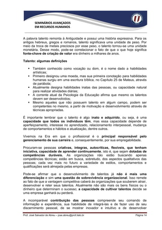 SEMINÁRIOS AVANÇADOS
          EM RECURSOS HUMANOS


A palavra talento remonta à Antiguidade e possui uma história expressiva. Para os
antigos hebreus, gregos e romanos, talento significava uma unidade de peso. Por
meio da troca de metais preciosos por esse peso, o talento tornou-se uma unidade
monetária. Desse modo, pode-se correlacionar o fato de que o que hoje significa
fonte-chave de criação de valor era dinheiro a milhares de anos.

Talento: algumas definições

     Também conhecido como vocação ou dom, é o nome dado a habilidades
      artísticas;
     Primeiro designou uma moeda, mas sua primeira conotação para habilidades
      humanas surgiu em uma escritura bíblica, no Capítulo 25 de Mateus, através
      de parábola;
     Atualmente designa habilidades inatas das pessoas, ou capacidade natural
      para realizar atividades diárias;
     A corrente atual da Psicologia da Educação afirma que mesmo os talentos
      devem ser desenvolvidos;
     Mesmo aqueles que não possuem talento em algum campo, podem ser
      competentes no mesmo, a partir de motivação e desenvolvimento através de
      técnicas apropriadas.

É importante lembrar que o talento é algo inato e adquirido, ou seja, é uma
capacidade que todos os indivíduos têm, mas essa capacidade depende de
aperfeiçoamento, interesse no aprendizado, relacionamento interpessoal, mudança
de comportamentos e hábitos e atualização, dentre outros.

Vivemos na Era em que o profissional é o principal responsável pelo
gerenciamento de sua carreira e, consequentemente, por sua empregabilidade.

Procuram-se pessoas criativas, íntegras, autocríticas, flexíveis, que tenham
iniciativa, capacidade de aprender continuamente, isto é, que sejam dotadas de
competências duráveis. As organizações não estão buscando apenas
competências técnicas; estão em busca, sobretudo, dos aspectos qualitativos das
pessoas; cada vez mais no futuro a variedade de estilos, comportamentos e
qualificações será almejada pelas empresas.

Pode-se afirmar que o desenvolvimento de talentos já não é mais uma
diferenciação e sim uma questão de sobrevivência organizacional. Isso remete
ao fato de que a vantagem competitiva caberá às organizações que souberem atrair,
desenvolver e reter seus talentos. Atualmente não são mais os bens físicos ou o
dinheiro que determinam o sucesso; a capacidade de cultivar talentos decide se
uma empresa ganhará ou perderá.

A incomparável contribuição das pessoas compreende seu comando de
informação e experiência, sua habilidade de integrá-las e de fazer uso de seu
discernimento pessoal, de se mostrar inovador e intuitivo e de desenvolver

Prof. José Salvador de Abreu – jose.abreu@prof.italo.br                  Página 14
 