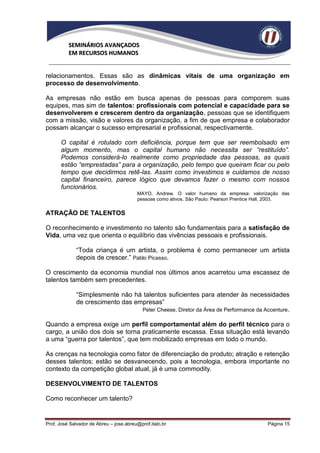 SEMINÁRIOS AVANÇADOS
          EM RECURSOS HUMANOS


relacionamentos. Essas são as dinâmicas vitais de uma organização em
processo de desenvolvimento.

As empresas não estão em busca apenas de pessoas para comporem suas
equipes, mas sim de talentos: profissionais com potencial e capacidade para se
desenvolverem e crescerem dentro da organização, pessoas que se identifiquem
com a missão, visão e valores da organização, a fim de que empresa e colaborador
possam alcançar o sucesso empresarial e profissional, respectivamente.

      O capital é rotulado com deficiência, porque tem que ser reembolsado em
      algum momento, mas o capital humano não necessita ser “restituído”.
      Podemos considerá-lo realmente como propriedade das pessoas, as quais
      estão “emprestadas” para a organização, pelo tempo que queiram ficar ou pelo
      tempo que decidirmos retê-las. Assim como investimos e cuidamos de nosso
      capital financeiro, parece lógico que devamos fazer o mesmo com nossos
      funcionários.
                                         MAYO, Andrew. O valor humano da empresa: valorização das
                                         pessoas como ativos. São Paulo: Pearson Prentice Hall, 2003.

ATRAÇÃO DE TALENTOS

O reconhecimento e investimento no talento são fundamentais para a satisfação de
Vida, uma vez que orienta o equilíbrio das vivências pessoais e profissionais.

             “Toda criança é um artista, o problema é como permanecer um artista
             depois de crescer.” Pablo Picasso.

O crescimento da economia mundial nos últimos anos acarretou uma escassez de
talentos também sem precedentes.

             “Simplesmente não há talentos suficientes para atender às necessidades
             de crescimento das empresas”
                                  Peter Cheese, Diretor da Área de Performance da Accenture.

Quando a empresa exige um perfil comportamental além do perfil técnico para o
cargo, a união dos dois se torna praticamente escassa. Essa situação está levando
a uma “guerra por talentos”, que tem mobilizado empresas em todo o mundo.

As crenças na tecnologia como fator de diferenciação de produto; atração e retenção
desses talentos; estão se desvanecendo, pois a tecnologia, embora importante no
contexto da competição global atual, já é uma commodity.

DESENVOLVIMENTO DE TALENTOS

Como reconhecer um talento?


Prof. José Salvador de Abreu – jose.abreu@prof.italo.br                                     Página 15
 