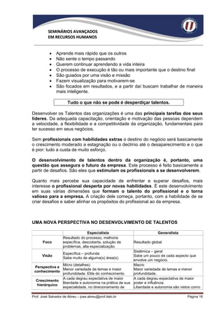 SEMINÁRIOS AVANÇADOS
          EM RECURSOS HUMANOS


              Aprende mais rápido que os outros
              Não sente o tempo passando
              Querem continuar aprendendo a vida inteira
              O processo de execução é tão ou mais importante que o destino final
              São guiados por uma visão e missão
              Fazem visualização para motivarem-se
              São focados em resultados, e a partir daí buscam trabalhar de maneira
               mais inteligente.

                       Tudo o que não se pode é desperdiçar talentos.

Desenvolver os Talentos das organizações é uma das principais tarefas dos seus
líderes. Da adequada capacitação, orientação e motivação das pessoas dependem
a velocidade, a flexibilidade e a competitividade da organização, fundamentais para
ter sucesso em seus negócios.

Sem profissionais com habilidades extras o destino do negócio será basicamente
o crescimento moderado a estagnação ou o declínio até o desaparecimento e o que
é pior: tudo a custa de muito esforço.

O desenvolvimento de talentos dentro da organização é, portanto, uma
questão que assegura o futuro da empresa. Este processo é feito basicamente a
partir de desafios. São eles que estimulam os profissionais a se desenvolverem.

Quanto mais percebe sua capacidade de enfrentar e superar desafios, mais
interesse o profissional desperta por novas habilidades. É este desenvolvimento
em suas várias dimensões que formam o talento do profissional e o torna
valioso para a empresa. A criação dele começa, portanto, com a habilidade de se
criar desafios e saber alinhar os propósitos do profissional ao da empresa.



UMA NOVA PERSPECTIVA NO DESENVOLVIMENTO DE TALENTOS

                                   Especialista                         Generalista
                    Resultado do processo, melhoria
       Foco         específica, descoberta, solução de    Resultado global.
                    problemas, alta especialização.
                                                       Sistêmica – geral
                    Específica – profunda
      Visão                                            Sabe um pouco de cada aspecto que
                    Sabe muito de alguma(s) área(s).
                                                       envolve um negócio.
               Micro (detalhes)                        Macro
 Perspectiva e
               Menor variedade de temas e maior        Maior variedade de temas e menor
 conhecimento
               profundidade. Elite do conhecimento.    profundidade.
               A cada degrau expectativa de maior      A cada degrau expectativa de maior
  Crescimento
               liberdade e autonomia na prática de sua poder e influência.
  hierárquico
               especialidade, no direcionamento de     Liberdade e autonomia são vistos como

Prof. José Salvador de Abreu – jose.abreu@prof.italo.br                               Página 16
 