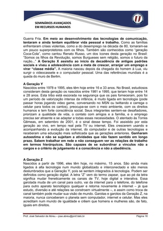 SEMINÁRIOS AVANÇADOS
          EM RECURSOS HUMANOS


Guerra Fria. Em meio ao desenvolvimento das tecnologias de comunicação,
tentaram e ainda tentam equilibrar vida pessoal e trabalho. Como as famílias
enfrentaram crises violentas, como a do desemprego na década de 80, tornaram-se
um pouco superprotetores com os filhos. Também são conhecidos como “geração
Coca-Cola”, como cantou Renato Russo, um dos ícones desta geração no Brasil:
“Somos os filhos da Revolução, somos Burgueses sem religião, somos o futuro da
nação...” A Geração X assistiu ao início da decadência de antigos padrões
sociais e viveu a adolescência com a meta de crescer, arranjar um emprego e
virar “classe média”. A maioria nasceu depois da chegada do homem à Lua, viu
surgir o videocassete e o computador pessoal. Uma das referências mundiais é a
queda do muro de Berlim.

A Geração Y
Nascidos entre 1978 e 1995, eles têm hoje entre 16 e 33 anos. No Brasil, estudiosos
consideram desta geração os nascidos entre 1981 e 1995, que teriam hoje entre 14
e 28 anos. Esta tribo está escorada na segurança que os pais forneceram, pois foi
um período de valorização intensa da infância, é muito ligada em tecnologia (pode
passar horas jogando video game, conversando no MSN ou twittando e carrega o
celular para todos os cantos), preocupa-se com o meio ambiente, com os direitos
humanos e tem forte consciência social. Seus integrantes sentem-se desafiadores,
priorizam a qualidade de vida, o contato com amigos e a família, e o emprego
precisa ser atraente e se adaptar a todas essas necessidades. O atentado às Torres
Gêmeas, em setembro de 2001, é o sinal desse tempo. Foi assistido por esta
geração ao vivo, em tempo real pela TV ou internet. Eles crescerem usando e
acompanhando a evolução da internet, do computador e de outras tecnologias e
receberam uma educação mais sofisticada que as gerações anteriores. Ganharam
autoestima e não se sujeitam a atividades que não fazem sentido em longo
prazo. Sabem trabalhar em rede e não conseguem ver as relações de trabalho
em termos hierárquicos. São capazes de se subordinar a vínculos não a
cargos e o critério de julgamento é a consciência e não a obediência.


A Geração Z
Nascidos a partir de 1996, eles têm hoje, no máximo, 15 anos. São ainda mais
ligados à alta tecnologia num mundo globalizado e interconectado e são menos
deslumbrados que a Geração Y, pois se sentem integrados à tecnologia. Podem ser
definidos como geração digital. A letra “Z” vem do termo zapear, que ao pé da letra
significa mudar freneticamente os canais de TV, hoje digital e interativa. Essa
garotada muda de um canal para outro, vai da internet para o telefone, do telefone
para outro aparato tecnológico qualquer e retorna novamente à internet – já que
estudo, diversão e até relações se constroem virtualmente –, e assim como troca de
canal também pode mudar sua visão de mundo. Garotas e garotos da Geração Z, na
maioria, nunca conceberam o planeta sem computador, internet e celular. Mas eles
acreditam num mundo de igualdade e crêem que homens e mulheres são, de fato,
iguais em direitos.


Prof. José Salvador de Abreu – jose.abreu@prof.italo.br                    Página 18
 