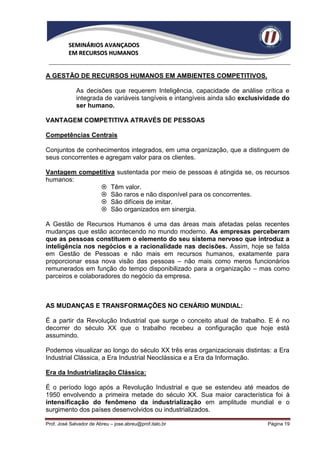 SEMINÁRIOS AVANÇADOS
          EM RECURSOS HUMANOS


A GESTÃO DE RECURSOS HUMANOS EM AMBIENTES COMPETITIVOS.

             As decisões que requerem Inteligência, capacidade de análise crítica e
             integrada de variáveis tangíveis e intangíveis ainda são exclusividade do
             ser humano.

VANTAGEM COMPETITIVA ATRAVÉS DE PESSOAS

Competências Centrais

Conjuntos de conhecimentos integrados, em uma organização, que a distinguem de
seus concorrentes e agregam valor para os clientes.

Vantagem competitiva sustentada por meio de pessoas é atingida se, os recursos
humanos:
                Têm valor.
                São raros e não disponível para os concorrentes.
                São difíceis de imitar.
                São organizados em sinergia.

A Gestão de Recursos Humanos é uma das áreas mais afetadas pelas recentes
mudanças que estão acontecendo no mundo moderno. As empresas perceberam
que as pessoas constituem o elemento do seu sistema nervoso que introduz a
inteligência nos negócios e a racionalidade nas decisões. Assim, hoje se falda
em Gestão de Pessoas e não mais em recursos humanos, exatamente para
proporcionar essa nova visão das pessoas – não mais como meros funcionários
remunerados em função do tempo disponibilizado para a organização – mas como
parceiros e colaboradores do negócio da empresa.



AS MUDANÇAS E TRANSFORMAÇÕES NO CENÁRIO MUNDIAL:

É a partir da Revolução Industrial que surge o conceito atual de trabalho. E é no
decorrer do século XX que o trabalho recebeu a configuração que hoje está
assumindo.

Podemos visualizar ao longo do século XX três eras organizacionais distintas: a Era
Industrial Clássica, a Era Industrial Neoclássica e a Era da Informação.

Era da Industrialização Clássica:

É o período logo após a Revolução Industrial e que se estendeu até meados de
1950 envolvendo a primeira metade do século XX. Sua maior característica foi à
intensificação do fenômeno da industrialização em amplitude mundial e o
surgimento dos países desenvolvidos ou industrializados.

Prof. José Salvador de Abreu – jose.abreu@prof.italo.br                       Página 19
 