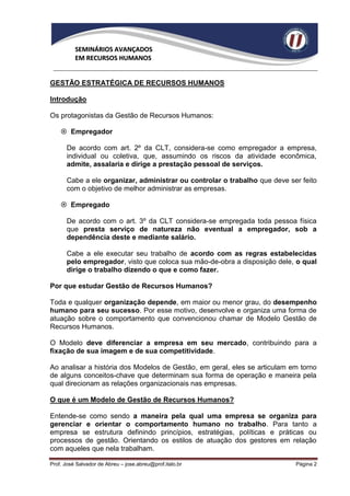 SEMINÁRIOS AVANÇADOS
          EM RECURSOS HUMANOS


GESTÃO ESTRATÉGICA DE RECURSOS HUMANOS

Introdução

Os protagonistas da Gestão de Recursos Humanos:

     Empregador

      De acordo com art. 2º da CLT, considera-se como empregador a empresa,
      individual ou coletiva, que, assumindo os riscos da atividade econômica,
      admite, assalaria e dirige a prestação pessoal de serviços.

      Cabe a ele organizar, administrar ou controlar o trabalho que deve ser feito
      com o objetivo de melhor administrar as empresas.

     Empregado

      De acordo com o art. 3º da CLT considera-se empregada toda pessoa física
      que presta serviço de natureza não eventual a empregador, sob a
      dependência deste e mediante salário.

      Cabe a ele executar seu trabalho de acordo com as regras estabelecidas
      pelo empregador, visto que coloca sua mão-de-obra a disposição dele, o qual
      dirige o trabalho dizendo o que e como fazer.

Por que estudar Gestão de Recursos Humanos?

Toda e qualquer organização depende, em maior ou menor grau, do desempenho
humano para seu sucesso. Por esse motivo, desenvolve e organiza uma forma de
atuação sobre o comportamento que convencionou chamar de Modelo Gestão de
Recursos Humanos.

O Modelo deve diferenciar a empresa em seu mercado, contribuindo para a
fixação de sua imagem e de sua competitividade.

Ao analisar a história dos Modelos de Gestão, em geral, eles se articulam em torno
de alguns conceitos-chave que determinam sua forma de operação e maneira pela
qual direcionam as relações organizacionais nas empresas.

O que é um Modelo de Gestão de Recursos Humanos?

Entende-se como sendo a maneira pela qual uma empresa se organiza para
gerenciar e orientar o comportamento humano no trabalho. Para tanto a
empresa se estrutura definindo princípios, estratégias, políticas e práticas ou
processos de gestão. Orientando os estilos de atuação dos gestores em relação
com aqueles que nela trabalham.

Prof. José Salvador de Abreu – jose.abreu@prof.italo.br                    Página 2
 