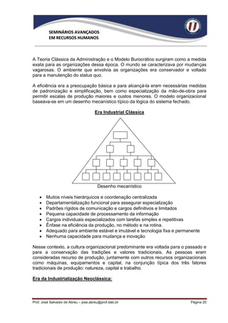 SEMINÁRIOS AVANÇADOS
          EM RECURSOS HUMANOS



A Teoria Clássica da Administração e o Modelo Burocrático surgiram como a medida
exata para as organizações dessa época. O mundo se caracterizava por mudanças
vagarosas. O ambiente que envolvia as organizações era conservador e voltado
para a manutenção do status quo.

A eficiência era a preocupação básica e para alcançá-la eram necessárias medidas
de padronização e simplificação, bem como especialização da mão-de-obra para
permitir escalas de produção maiores e custos menores. O modelo organizacional
baseava-se em um desenho mecanístico típico da lógica do sistema fechado.

                                       Era Industrial Clássica




                                         Desenho mecanístico

       Muitos níveis hierárquicos e coordenação centralizada
       Departamentalização funcional para assegurar especialização
       Padrões rígidos de comunicação e cargos definitivos e limitados
       Pequena capacidade de processamento da informação
       Cargos individuais especializados com tarefas simples e repetitivas
       Ênfase na eficiência da produção, no método e na rotina.
       Adequado para ambiente estável e imutável e tecnologia fixa e permanente
       Nenhuma capacidade para mudança e inovação

Nesse contexto, a cultura organizacional predominante era voltada para o passado e
para a conservação das tradições e valores tradicionais. As pessoas eram
consideradas recurso de produção, juntamente com outros recursos organizacionais
como máquinas, equipamentos e capital, na conjunção típica dos três fatores
tradicionais de produção: natureza, capital e trabalho.

Era da Industrialização Neoclássica:




Prof. José Salvador de Abreu – jose.abreu@prof.italo.br                    Página 20
 