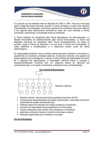 SEMINÁRIOS AVANÇADOS
          EM RECURSOS HUMANOS


É o período que se estende entre as décadas de 1950 a 1990. Teve seu início logo
após a Segunda Guerra Mundial, quando o mundo começou a mudar mais rápida e
intensamente. As transações comerciais passaram da amplitude local para regional,
e de regional para internacional, tornando-se cada vez mais intensas e menos
previsíveis, acentuando a competição entre as empresas.

A Teoria Clássica foi substituída pela Teoria Neoclássica da Administração e o
Modelo Burocrático foi redimensionado pela Teoria Estruturalista. A Teoria das
Relações Humanas foi substituída pela Teoria Comportamental. Ao longo do
período, surge a Teoria de Sistemas e no seu final, a Teoria da Contingência. A
visão sistêmica e multidisciplinar e o relativismo tomam conta da Teoria
Administrativa.

As organizações tentaram novos modelos estruturais para incentivar a inovação e o
ajustamento às mutáveis condições externas. A estrutura matricial, uma espécie de
quebra-galhos para reconfigurar e reavivar a velha tradicional organização funcional,
foi à resposta das organizações. A abordagem matricial visava a conjugar a
departamentalização funcional com um esquema lateral de estrutura por
produtos/serviços, a inovação e dinamismo e alcançar maior competitividade.

                                     Era Industrial Neoclássica




                                                          Desenho matricial




     Desenho híbrido: estrutura funcional acoplada à estrutura de P/S
     Coordenação descentralizada sob dupla subordinação: autoridade funcional e
      autoridade de projeto (produto/serviço)
     Padrões duplos de interação em cargos mutáveis e inovadores
     Aumento da capacidade de processamento da informação
     Cargos adequados para tarefas mais complexas e inovadoras
     Ideal para ambiente instável e mutável e tecnologia mutável
     Razoável capacidade para mudança e inovação

Era da Informação:




Prof. José Salvador de Abreu – jose.abreu@prof.italo.br                       Página 21
 