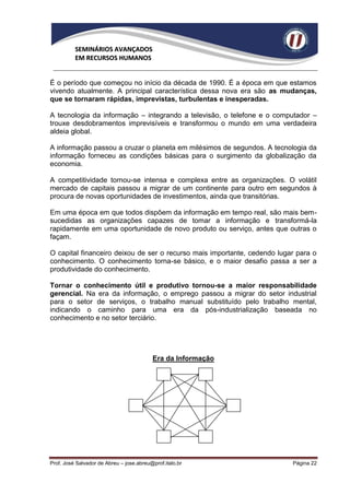 SEMINÁRIOS AVANÇADOS
          EM RECURSOS HUMANOS


É o período que começou no início da década de 1990. É a época em que estamos
vivendo atualmente. A principal característica dessa nova era são as mudanças,
que se tornaram rápidas, imprevistas, turbulentas e inesperadas.

A tecnologia da informação – integrando a televisão, o telefone e o computador –
trouxe desdobramentos imprevisíveis e transformou o mundo em uma verdadeira
aldeia global.

A informação passou a cruzar o planeta em milésimos de segundos. A tecnologia da
informação forneceu as condições básicas para o surgimento da globalização da
economia.

A competitividade tornou-se intensa e complexa entre as organizações. O volátil
mercado de capitais passou a migrar de um continente para outro em segundos à
procura de novas oportunidades de investimentos, ainda que transitórias.

Em uma época em que todos dispõem da informação em tempo real, são mais bem-
sucedidas as organizações capazes de tomar a informação e transformá-la
rapidamente em uma oportunidade de novo produto ou serviço, antes que outras o
façam.

O capital financeiro deixou de ser o recurso mais importante, cedendo lugar para o
conhecimento. O conhecimento torna-se básico, e o maior desafio passa a ser a
produtividade do conhecimento.

Tornar o conhecimento útil e produtivo tornou-se a maior responsabilidade
gerencial. Na era da informação, o emprego passou a migrar do setor industrial
para o setor de serviços, o trabalho manual substituído pelo trabalho mental,
indicando o caminho para uma era da pós-industrialização baseada no
conhecimento e no setor terciário.




                                          Era da Informação




Prof. José Salvador de Abreu – jose.abreu@prof.italo.br                   Página 22
 