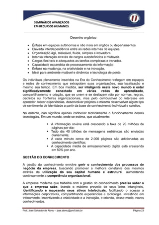 SEMINÁRIOS AVANÇADOS
          EM RECURSOS HUMANOS


                                           Desenho orgânico

       Ênfase em equipes autônomas e não mais em órgãos ou departamentos
       Elevada interdependência entre as redes internas de equipes
       Organização ágil, maleável, fluida, simples e inovadora.
       Intensa interação através de cargos autodefinidos e mutáveis
       Cargos flexíveis e adequados as tarefas complexas e variadas.
       Capacidade expandida de processamento da informação
       Ênfase na mudança, na criatividade e na inovação.
       Ideal para ambiente mutável e dinâmico e tecnologia de ponta

Os indivíduos plenamente inseridos na Era do Conhecimento trafegam em espaços
e redes de conhecimento que extrapolam suas organizações, sua localização e
mesmo seu tempo. Em boa medida, ser inteligente neste novo mundo é estar
significativamente     conectado      em     várias    redes   de    aprendizado,
compartilhamento e criação, que se unem e se desfazem não por normas, regras,
decretos ou fronteiras organizacionais, mas pelo combustível do interesse em
aprender, trocar experiências, desenvolver projetos e mesmo desenvolver algum tipo
de sentimento de identidade a partir da base de conhecimento individual e coletivo.

No entanto, não significa apenas conhecer tecnicamente o funcionamento destas
tecnologias. Em um mundo, onde se estima, que atualmente:

                       A informação on-line está crescendo a taxa de 20 milhões de
                        páginas por dia;
                       Todo dia 40 bilhões de mensagens eletrônicas são enviadas
                        diariamente;
                       A cada minuto cerca de 2.000 páginas são adicionadas ao
                        conhecimento científico;
                       A capacidade média de armazenamento digital está crescendo
                        em 50% por ano.

GESTÃO DO CONHECIMENTO

A gestão do conhecimento envolve gerir o conhecimento dos processos de
negócio da empresa, buscando promover a melhora constante dos mesmos
através da utilização do seu capital humano e estrutural, aumentando
continuamente a competência organizacional.

A empresa moderna que trabalha com a gestão do conhecimento precisa saber o
que a empresa sabe, tirando o máximo proveito de seus bens intangíveis,
identificando e mapeando seus ativos intelectuais, facilitando o acesso a
informações corporativas, compartilhando experiências e tecnologia, investindo em
treinamento, incentivando a criatividade e a inovação, e criando, desse modo, novos
conhecimentos.

Prof. José Salvador de Abreu – jose.abreu@prof.italo.br                     Página 23
 