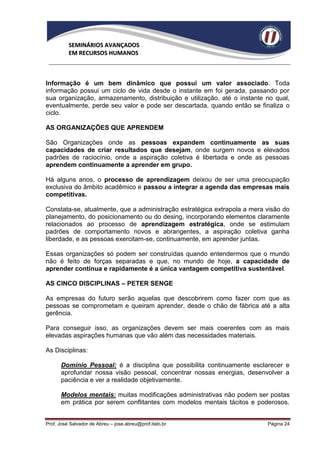 SEMINÁRIOS AVANÇADOS
          EM RECURSOS HUMANOS



Informação é um bem dinâmico que possui um valor associado. Toda
informação possui um ciclo de vida desde o instante em foi gerada, passando por
sua organização, armazenamento, distribuição e utilização, até o instante no qual,
eventualmente, perde seu valor e pode ser descartada, quando então se finaliza o
ciclo.

AS ORGANIZAÇÕES QUE APRENDEM

São Organizações onde as pessoas expandem continuamente as suas
capacidades de criar resultados que desejam, onde surgem novos e elevados
padrões de raciocínio, onde a aspiração coletiva é libertada e onde as pessoas
aprendem continuamente a aprender em grupo.

Há alguns anos, o processo de aprendizagem deixou de ser uma preocupação
exclusiva do âmbito acadêmico e passou a integrar a agenda das empresas mais
competitivas.

Constata-se, atualmente, que a administração estratégica extrapola a mera visão do
planejamento, do posicionamento ou do desing, incorporando elementos claramente
relacionados ao processo de aprendizagem estratégica, onde se estimulam
padrões de comportamento novos e abrangentes, a aspiração coletiva ganha
liberdade, e as pessoas exercitam-se, continuamente, em aprender juntas.

Essas organizações só podem ser construídas quando entendermos que o mundo
não é feito de forças separadas e que, no mundo de hoje, a capacidade de
aprender contínua e rapidamente é a única vantagem competitiva sustentável.

AS CINCO DISCIPLINAS – PETER SENGE

As empresas do futuro serão aquelas que descobrirem como fazer com que as
pessoas se comprometam e queiram aprender, desde o chão de fábrica até a alta
gerência.

Para conseguir isso, as organizações devem ser mais coerentes com as mais
elevadas aspirações humanas que vão além das necessidades materiais.

As Disciplinas:

      Domínio Pessoal: é a disciplina que possibilita continuamente esclarecer e
      aprofundar nossa visão pessoal, concentrar nossas energias, desenvolver a
      paciência e ver a realidade objetivamente.

      Modelos mentais: muitas modificações administrativas não podem ser postas
      em prática por serem conflitantes com modelos mentais tácitos e poderosos.


Prof. José Salvador de Abreu – jose.abreu@prof.italo.br                   Página 24
 