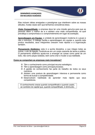 SEMINÁRIOS AVANÇADOS
          EM RECURSOS HUMANOS


      Eles incluem idéias arraigadas e paradigmas que interferem sobre as nossas
      atitudes, muitas vezes sem que tenhamos consciência disso.

      Visão Compartilhada: a empresa deve ter uma missão genuína para que as
      pessoas dêem o melhor de si e adotem uma visão compartilhada, na qual
      prevaleça o compromisso e o comprometimento em lugar da aceitação.

      Aprendizagem em Equipe: a unidade de aprendizagem moderna é o grupo e
      não o indivíduo. O diálogo facilita a aprendizagem em equipe e, quando esta
      produz resultados, seus integrantes crescem mais rápidos e a organização
      também.

      Pensamento Sistêmico: esta é a quinta disciplina, a que integra todas as
      outras, o elo de ligação, fundindo-as em um corpo coerente de teoria e prática.
      O pensamento sistêmico ajuda-nos a enxergar as coisas como parte de um
      todo, não como peças isoladas, bem como criar e mudar a sua realidade.

Como se comportam as empresas mais inovadoras?

            Têm o conhecimento como principal recurso estratégico.
            Têm a aprendizagem como principal processo.
            A gestão do conhecimento faz parte do trabalho de todos os seus
             membros.
            Adotam uma postura de aprendizagem intensiva e permanente como
             forma de buscar a competitividade.
            Desenvolvem habilidade de aprender mais rápido que seus
             competidores.

          O conhecimento cresce quando compartilhado e quando usado,
          ao contrário do capital que, quando compartilhado, é diminuído.




Prof. José Salvador de Abreu – jose.abreu@prof.italo.br                      Página 25
 