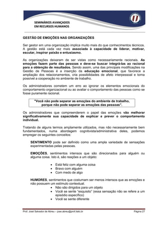 SEMINÁRIOS AVANÇADOS
          EM RECURSOS HUMANOS


GESTÃO DE EMOÇÕES NAS ORGANIZAÇÕES

Ser gestor em uma organização implica muito mais do que conhecimentos técnicos.
A gestão está cada vez mais associada à capacidade de liderar, motivar,
escutar, inspirar paixão e entusiasmo.

As organizações deixaram de ser vistas como necessariamente racionais. As
emoções fazem parte das pessoas e deve-se buscar integrá-las ao racional
para a obtenção de resultados. Sendo assim, uma das principais modificações na
Gestão de Pessoas é a inserção da educação emocional, que favorece a
ampliação dos relacionamentos, cria possibilidades de afeto interpessoal e torna
possível a cooperação no ambiente de trabalho.

Os administradores cometem um erro ao ignorar os elementos emocionais do
comportamento organizacional ou ao avaliar o comportamento das pessoas como se
fosse puramente racional.

          "Você não pode separar as emoções do ambiente de trabalho,
              porque não pode separar as emoções das pessoas".

Os administradores que compreenderem o papel das emoções vão melhorar
significativamente sua capacidade de explicar e prever o comportamento
individual.

Tratando de alguns termos amplamente utilizados, mas não necessariamente bem
fundamentados, numa abordagem cognitivista/administrativa deles, podemos
empregar os seguintes conceitos:

      SENTIMENTO pode ser definido como uma ampla variedade de sensações
      experimentadas pelas pessoas.

      EMOÇÕES, sentimentos intensos que são direcionados para alguém ou
      alguma coisa. Isto é, são reações a um objeto:

                            Está feliz com alguma coisa
                            Bravo com alguém
                            Com medo de algo

      HUMORES, sentimentos que costumam ser menos intensos que as emoções e
      não possuem um estímulo contextual.
                   Não são dirigidos para um objeto
                   Você se sente “esquisito” (essa sensação não se refere a um
                    episódio específico)
                   Você se sente diferente


Prof. José Salvador de Abreu – jose.abreu@prof.italo.br                 Página 27
 