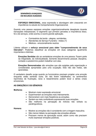 SEMINÁRIOS AVANÇADOS
          EM RECURSOS HUMANOS


      ESFORÇO EMOCIONAL, essa expressão e abordagem vêm crescendo em
      importância no estudo do Comportamento Organizacional.

Quando uma pessoa expressa emoções organizacionalmente desejáveis durante
transações interpessoais. O segmento que primeiro percebeu a importância disso,
foi o de serviços, onde ocorreu e ocorre grande aplicação.

                     Comissários de bordo - alegres, sorridentes.
                     Atendentes de Serviço Funerário - tristes (?)
                     Médicos - emocionalmente neutros

Líderes utilizam o esforço emocional para obter "comprometimento de seus
liderados". Podemos classificar as emoções em duas categorias igualmente
importantes e distintas:

      Emoções Sentidas são as verdadeiras emoções de uma pessoa. Fazem parte
      da integridade, da individualidade. Somente discernimento pessoal, disciplina,
      vontade e autodomínio podem trabalhar com elas.

      Emoções Demonstradas são emoções que são exigidas pela organização e
      consideradas apropriadas para uma ocupação. Elas não são inatas, são
      aprendidas.

O verdadeiro desafio surge quando os funcionários precisam projetar uma emoção
enquanto estão sentindo outra. Se não forem trabalhados, os sentimentos
reprimidos de frustração, raiva e ressentimento podem levar a séries crises
emocionais.

AS EMOÇÕES E OS GÊNEROS

Mulheres
                     Mostram maior expressão emocional.
                     Experimentam as emoções mais intensamente.
                     Demonstram com mais freqüência as emoções.
                     Sentem-se mais confortáveis expressando suas emoções.
                     São melhores na percepção de indícios não verbais ou
                      paralinguísticos.

Homens
                     Mostrar as emoções não é consistente com a imagem masculina.
                     São menos hábeis na percepção das emoções alheias.
                     Precisam menos de aprovação social, assim como não precisam
                      muito expressar emoções positivas.



Prof. José Salvador de Abreu – jose.abreu@prof.italo.br                     Página 28
 