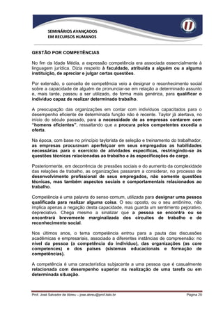 SEMINÁRIOS AVANÇADOS
          EM RECURSOS HUMANOS


GESTÃO POR COMPETÊNCIAS

No fim da Idade Média, a expressão competência era associada essencialmente à
linguagem jurídica. Dizia respeito à faculdade, atribuída a alguém ou a alguma
instituição, de apreciar e julgar certas questões.

Por extensão, o conceito de competência veio a designar o reconhecimento social
sobre a capacidade de alguém de pronunciar-se em relação a determinado assunto
e, mais tarde, passou a ser utilizado, de forma mais genérica, para qualificar o
indivíduo capaz de realizar determinado trabalho.

A preocupação das organizações em contar com indivíduos capacitados para o
desempenho eficiente de determinada função não é recente. Taylor já alertava, no
início do século passado, para a necessidade de as empresas contarem com
“homens eficientes”, ressaltando que a procura pelos competentes excedia a
oferta.

Na época, com base no princípio taylorista de seleção e treinamento do trabalhador,
as empresas procuravam aperfeiçoar em seus empregados as habilidades
necessárias para o exercício de atividades específicas, restringindo-se às
questões técnicas relacionadas ao trabalho e às especificações de cargo.

Posteriormente, em decorrência de pressões sociais e do aumento da complexidade
das relações de trabalho, as organizações passaram a considerar, no processo de
desenvolvimento profissional de seus empregados, não somente questões
técnicas, mas também aspectos sociais e comportamentais relacionados ao
trabalho.

Competência é uma palavra do senso comum, utilizada para designar uma pessoa
qualificada para realizar alguma coisa. O seu oposto, ou o seu antônimo, não
implica apenas a negação desta capacidade, mas guarda um sentimento pejorativo,
depreciativo. Chega mesmo a sinalizar que a pessoa se encontra ou se
encontrará brevemente marginalizada dos circuitos de trabalho e de
reconhecimento social.

Nos últimos anos, o tema competência entrou para a pauta das discussões
acadêmicas e empresariais, associado a diferentes instâncias de compreensão: no
nível da pessoa (a competência do indivíduo), das organizações (as core
competences) e dos países (sistemas educacionais e formação de
competências).

A competência é uma característica subjacente a uma pessoa que é casualmente
relacionada com desempenho superior na realização de uma tarefa ou em
determinada situação.



Prof. José Salvador de Abreu – jose.abreu@prof.italo.br                    Página 29
 