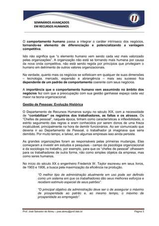 SEMINÁRIOS AVANÇADOS
          EM RECURSOS HUMANOS



O comportamento humano passa a integrar o caráter intrínseco dos negócios,
tornando-se elemento de diferenciação e potencializando a vantagem
competitiva.

Isto não significa que “o elemento humano vem sendo cada vez mais valorizado
pelas organizações”. A organização não está se tornando mais humana por causa
da nova onda competitiva, não está sendo regida por princípios que privilegiam o
humano em detrimento de outros valores organizacionais.

Na verdade, quanto mais os negócios se sofisticam em qualquer de suas dimensões
– tecnologia, mercado, expansão e abrangência – mais seu sucesso fica
dependente de um padrão de comportamento coerente com seus negócios.

A importância que o comportamento humano vem assumindo no âmbito dos
negócios fez com que a preocupação com sua gestão ganhasse espaço cada vez
maior na teoria organizacional.

Gestão de Pessoas: Evolução Histórica

O Departamento de Recursos Humanos surgiu no século XIX, com a necessidade
de “contabilizar” os registros dos trabalhadores, as faltas e os atrasos. Os
“Chefes de pessoal”, naquela época, tinham como características a inflexibilidade, o
estrito seguimento das regras e eram conhecidos por serem donos de uma frieza
incalculável, principalmente na hora de demitir funcionários. Ao ser comunicado que
deveria ir ao Departamento de Pessoal, o trabalhador já imaginava que seria
demitido. Por muito tempo, e talvez, em algumas empresas isso ainda persista.

As grandes organizações foram as responsáveis pelas primeiras mudanças. Elas
começaram a investir em estudos e pesquisas - campo da psicologia organizacional
e da sociologia no trabalho, por exemplo, para que os “chefes de pessoal” olhassem
para os trabalhadores de outra forma, não como simples objetos da empresa, mas
como seres humanos.

No início do século XX o engenheiro Frederick W. Taylor escreveu em seus livros,
de 1903 e 1906, a busca pela maximização da eficiência na produção.

             “O melhor tipo de administração atualmente em uso pode ser definido
             como um sistema em que os trabalhadores dão seus melhores esforços e
             recebem estímulo especial de seus patrões”.

             “O principal objetivo da administração deve ser o de assegurar o máximo
             de prosperidade ao patrão e, ao mesmo tempo, o máximo de
             prosperidade ao empregado”.



Prof. José Salvador de Abreu – jose.abreu@prof.italo.br                      Página 3
 