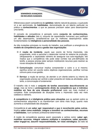 SEMINÁRIOS AVANÇADOS
          EM RECURSOS HUMANOS


Diferenciava assim competência de aptidões: talento natural da pessoa, o qual pode
vir a ser aprimorada, de habilidades, demonstração de um talento particular na
prática e conhecimentos: o que as pessoas precisam saber para desempenhar
uma tarefa.

O conceito de competência é pensado como conjunto de conhecimentos,
habilidades e atitudes (isto é, conjunto de capacidades humanas) que justificam
um alto desempenho, acreditando-se que os melhores desempenhos estão
fundamentados na inteligência e personalidade das pessoas.

As três mutações principais no mundo do trabalho, que justificam a emergência do
modelo de competência para a gestão das organizações:

     A noção de incidente, aquilo que ocorre de forma imprevista, não
      programada, vindo a perturbar o desenrolar normal do sistema de produção,
      ultrapassando a capacidade rotineira de assegurar sua auto-regulação; isto
      implica que a competência não pode estar contida nas pré-definições da
      tarefa; a pessoa precisa estar sempre mobilizando recursos para resolver as
      novas situações de trabalho.

     Comunicação: comunicar implica compreender o outro e a si mesmo;
      significa entrar em acordo sobre objetivos organizacionais, partilhar normas
      comuns para a sua gestão.

     Serviço: a noção de serviço, de atender a um cliente externo ou interno da
      organização precisa ser central e estar presente em todas as atividades; para
      tanto, a comunicação é fundamental.

O trabalho não é mais o conjunto de tarefas associadas descritivamente ao
cargo, mas se torna o prolongamento direto da competência que o indivíduo
mobiliza em face de uma situação profissional cada vez mais mutável e
complexa. Esta complexidade de situações torna o imprevisto cada vez mais
cotidiano e rotineiro.

A competência é a inteligência prática para situações que se apóiam sobre os
conhecimentos adquiridos e os transformam com tanto mais força, quanto mais
aumenta a complexidade das situações.

Competência é um saber agir responsável e que é reconhecido pelos outros.
Implica saber como mobilizar, integrar e transferir os conhecimentos, recursos
e habilidades, num contexto profissional determinado.

A noção de competência aparece assim associada a verbos como: saber agir,
mobilizar recursos, integrar saberes múltiplos e complexos, saber aprender,
saber engajar-se, assumir responsabilidades, ter visão estratégica. Do lado da


Prof. José Salvador de Abreu – jose.abreu@prof.italo.br                    Página 30
 