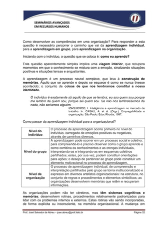 SEMINÁRIOS AVANÇADOS
          EM RECURSOS HUMANOS



Como desenvolver as competências em uma organização? Para responder a esta
questão é necessário percorrer o caminho que vai da aprendizagem individual,
para a aprendizagem em grupo, para aprendizagem na organização.

Iniciando com o indivíduo, a questão que se coloca é: como eu aprendo?

Esta questão aparentemente simples implica uma viagem interior, que recupera
momentos em que o conhecimento se mistura com a emoção, sinalizando situações
positivas e situações tensas e angustiantes.

A aprendizagem é um processo neural complexo, que leva à construção de
memórias. Aquilo que se aprende e depois se esquece é como se nunca tivesse
acontecido; o conjunto de coisas de que nos lembramos constitui a nossa
identidade.

      O indivíduo é exatamente só aquilo de que se lembra; eu sou quem sou porque
      me lembro de quem sou, porque sei quem sou. Se não nos lembrássemos de
      nada, não seríamos alguém.
                                         IZAQUIERDO, I. Inteligência e aprendizagem no mercado de
                                         trabalho. In: CASALI, A. et al. (Orgs.). Empregabilidade e
                                         organização. São Paulo: Educ Rhodia, 1997.

Como passar da aprendizagem individual para a organizacional?

                         O processo de aprendizagem ocorre primeiro no nível do
     Nível do
                         indivíduo, carregado de emoções positivas ou negativas,
    indivíduo
                         através de caminhos diversos.
                         A aprendizagem pode ocorrer em um processo social e coletivo;
                         para compreendê-lo é preciso observar como o grupo aprende e
                         como combina os conhecimentos e as crenças individuais,
 Nível do grupo          interpretando-as e integrando-as em esquemas coletivos
                         partilhados; estes, por sua vez, podem constituir orientações
                         para ações; o desejo de pertencer ao grupo pode constituir um
                         elemento motivacional no processo de aprendizagem.
                         O processo de aprendizagem individual, de compreensão e
                         interpretação partilhadas pelo grupo se torna institucionalizado e
    Nível da             expresso em diversos artefatos organizacionais: na estrutura, no
  organização            conjunto de regras e procedimentos e elementos simbólicos; as
                         organizações desenvolvem memórias que retêm e recuperam
                         informações.

As organizações podem não ter cérebros, mas têm sistemas cognitivos e
memórias; desenvolvem rotinas, procedimentos relativamente padronizados para
lidar com os problemas internos e externos. Estas rotinas vão sendo incorporadas,
de forma explícita ou inconsciente, na memória organizacional. A mudança em

Prof. José Salvador de Abreu – jose.abreu@prof.italo.br                                   Página 32
 