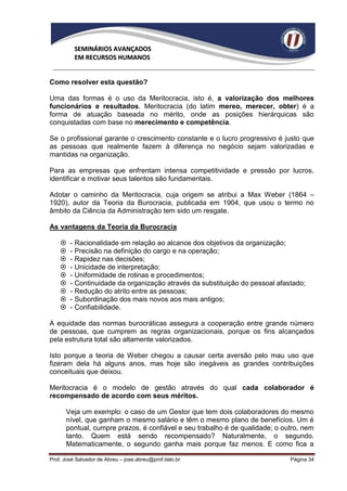 SEMINÁRIOS AVANÇADOS
          EM RECURSOS HUMANOS


Como resolver esta questão?

Uma das formas é o uso da Meritocracia, isto é, a valorização dos melhores
funcionários e resultados. Meritocracia (do latim mereo, merecer, obter) é a
forma de atuação baseada no mérito, onde as posições hierárquicas são
conquistadas com base no merecimento e competência.

Se o profissional garante o crescimento constante e o lucro progressivo é justo que
as pessoas que realmente fazem à diferença no negócio sejam valorizadas e
mantidas na organização.

Para as empresas que enfrentam intensa competitividade e pressão por lucros,
identificar e motivar seus talentos são fundamentais.

Adotar o caminho da Meritocracia, cuja origem se atribui a Max Weber (1864 –
1920), autor da Teoria da Burocracia, publicada em 1904, que usou o termo no
âmbito da Ciência da Administração tem sido um resgate.

As vantagens da Teoria da Burocracia

       - Racionalidade em relação ao alcance dos objetivos da organização;
       - Precisão na definição do cargo e na operação;
       - Rapidez nas decisões;
       - Unicidade de interpretação;
       - Uniformidade de rotinas e procedimentos;
       - Continuidade da organização através da substituição do pessoal afastado;
       - Redução do atrito entre as pessoas;
       - Subordinação dos mais novos aos mais antigos;
       - Confiabilidade.

A equidade das normas burocráticas assegura a cooperação entre grande número
de pessoas, que cumprem as regras organizacionais, porque os fins alcançados
pela estrutura total são altamente valorizados.

Isto porque a teoria de Weber chegou a causar certa aversão pelo mau uso que
fizeram dela há alguns anos, mas hoje são inegáveis as grandes contribuições
conceituais que deixou.

Meritocracia é o modelo de gestão através do qual cada colaborador é
recompensado de acordo com seus méritos.

      Veja um exemplo: o caso de um Gestor que tem dois colaboradores do mesmo
      nível, que ganham o mesmo salário e têm o mesmo plano de benefícios. Um é
      pontual, cumpre prazos, é confiável e seu trabalho é de qualidade; o outro, nem
      tanto. Quem está sendo recompensado? Naturalmente, o segundo.
      Matematicamente, o segundo ganha mais porque faz menos. E como fica a

Prof. José Salvador de Abreu – jose.abreu@prof.italo.br                      Página 34
 