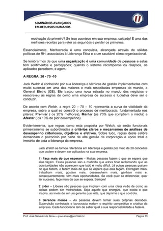 SEMINÁRIOS AVANÇADOS
          EM RECURSOS HUMANOS


      motivação do primeiro? Se isso acontece em sua empresa, cuidado! È uma das
      melhores receitas para reter os segundos e perder os primeiros.

Essencialmente, Meritocracia é uma conquista, alcançada através de sólidas
políticas de RH, associadas à Liderança Ética e a um saudável clima organizacional.

Se lembrarmos de que uma organização é uma comunidade de pessoas e estas
têm sentimentos e percepções; quando o sistema recompensa os relapsos, os
aplicados percebem, e agem.

A REGRA: 20 - 70 -10

Jack Welch é conhecido por sua liderança e técnicas de gestão implementadas com
muito sucesso em uma das maiores e mais respeitadas empresas do mundo, a
General Eletric (GE). Ele traçou uma nova estrada no mundo dos negócios e
reescreveu as regras de como uma empresa de sucesso e lucrativa deve ser e
conduzir.

De acordo com Welch, a regra 20 – 70 – 10 representa a curva de vitalidade da
empresa, sobre a qual se constrói o processo de meritocracia, fundamentado nos
pilares: Premiar ( os 20% melhores), Manter (os 70% que compõem a média) e
Afastar ( os 10% de pior desempenho).

Evidentemente, que regras como esta proposta por Welch, só serão funcionais
primeiramente se subordinadas a critérios claros e mecanismos de análises de
desempenho criteriosos, objetivos e efetivos. Sobre tudo, regras deste calibre
demandam o patrocínio por parte da alta gestão da corporação e apoio total e
irrestrito de toda a liderança da empresa.

             Jack Welch se tornou referência em liderança e gestão por meio de 20 conceitos
             que podem e devem ser aplicados na sua empresa.

             1) Faça mais do que esperam – Muitas pessoas fazem o que se espera que
             elas façam. Essas pessoas são a multidão que adora ficar reclamando que as
             oportunidades não aparecem que tudo é muito difícil. Já outras pessoas gostam
             do que fazem, e fazem mais do que se espera que elas façam. Entregam mais,
             trabalham mais, gostam mais, desenvolvem mais, ganham mais e,
             consequentemente, têm mais oportunidades. Se você quer se diferenciar, quer
             ter sucesso, faça mais do que se espera. Sempre!

             2 Líder – Líderes são pessoas que inspiram com uma clara visão de como as
             coisas podem ser melhoradas. Seja aquele que energiza, que excita e que
             inspira, ao invés de ser um gerente que irrita, que deprime e que controla.

             3 Gerencie menos – As pessoas devem tomar suas próprias decisões.
             Supervisão controlada e burocracia matam o espírito competitivo e criativo da
             empresa. Cada funcionário tem de saber qual a sua responsabilidade e fazê-la.

Prof. José Salvador de Abreu – jose.abreu@prof.italo.br                            Página 35
 