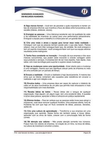 SEMINÁRIOS AVANÇADOS
          EM RECURSOS HUMANOS



             4) Seja menos formal – Você tem de perceber o quão importante é manter um
             tipo de empresa informal, que incentiva o fluxo de idéias entre funcionários e alto
             escalão (líderes, diretores, sócios).

             5) Energize as pessoas – Uma liderança excelente vem da qualidade da visão
             e da habilidade de incentivar os outros para uma performance extraordinária.
             Energizar a equipe para o trabalho é a chave para ser um grande líder.

             6) Crie uma visão e atraia a equipe para tornar essa visão realidade –
             Conseguir com que as pessoas tenham paixão pelo o que elas fazem. Parece
             utópico, mas um bom líder consegue fazer isso, de verdade. Se você energiza e
             tem um espírito incentivador, você conseguirá fazer com que sua equipe alcance
             resultados antes inatingíveis.

             7) Tenha foco constante na inovação – Inovação da sua empresa e dos seus
             maiores concorrentes, que podem estar inovando e criando vantagem sobre
             seus produtos e serviços. A empresa tem de ser mais esperta, mais rápida, mais
             sábia, com mais tecnologia para suportar e superar essas mudanças.

             8) Veja as mudanças como uma oportunidade –Estar aberto para a mudança
             é uma vantagem, mesmo que isso signifique colocar parte da empresa no meio
             de uma confusão por um período de tempo.

             9) Encare a realidade – Encare a realidade e haja decisivamente. A maioria dos
             erros que os líderes comentem são causados pela resistência em encarar a
             realidade e agir com relação a ela.

             10) Envolva todos – Uma empresa deve ser capaz de capturar o intelecto de
             cada um de seus funcionários de um jeito que permita mais entusiasmo e mais
             responsabilidade com mais liberdade.

             11) Receba idéias de todos – Novas idéias são o sangue de qualquer
             organização. Hoje alguém, em algum lugar, tem uma excelente idéia. A questão
             é achar essa pessoa, aprender a idéia e colocá-la em prática rapidamente.

             12) Elimine limites – Para ter certeza que as pessoas estão livres para atingir o
             impossível, você deve remover qualquer fronteira. Uma empresa aberta, livre de
             fronteiras faz com que haja um fluxo constante de idéias, pessoas, decisões,
             ações etc.

             13) Crie uma cultura de aprendizado – Transforme a sua empresa em uma
             organização que aprende. Dessa forma ela também passa a trocar idéias,
             aprender com os erros de todos, crescer com a comunicação feita de forma
             correta.

             14) Dê atenção aos valores – Não preste atenção somente nos números.
             Foque mais nos valores da empresa, na criação de um time, na troca de idéias,
             na cultura de incentivar e envolver a todos.


Prof. José Salvador de Abreu – jose.abreu@prof.italo.br                                Página 36
 