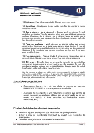 SEMINÁRIOS AVANÇADOS
          EM RECURSOS HUMANOS


               15) Follow-up – Faça follow-up em tudo! O tempo todo e com todos.

               16) Simplifique – Simplicidade é mais rápido, mais fácil de entender e menos
               suscetível a erros.

               17) Seja o número 1 ou o número 2 – Quando você é o número 1, você
               controla o seu destino. Você faz as regras e tem uma base sólida para aguentar
               qualquer dificuldade. Ser o número 1 ou o número 2 pode ser usado para a
               empresa, mas também para a sua carreira. Ser o funcionário numero 4 ou 5, não
               fará de você um vencedor.

               18) Faça com qualidade – Você não quer ser apenas melhor que os seus
               concorrentes. Você quer ser a única opção para os seus clientes. E você só
               consegue isso com uma qualidade acima do normal, acima até do excepcional.
               Qualidade é tão importante para os seus produtos e serviços pois é ela quem
               pode torná-los únicos.

               19) Faça rapidamente – Rapidez é tudo. É o ingrediente indispensável para a
               competitividade. Não pare, não perca tempo. Faça bem-feito, e faça agora.

               20) Divirta-se! – Diversão deve ser um grande elemento na sua estratégia
               empresarial. Ninguém deveria ter um trabalho que não gostasse. Se você não
               acorda energizado e excitado com as possibilidades e desafios que o dia poderá
               lhe oferecer, então você está no trabalho errado.

               Que tal começar a colocar em prática agora mesmo essas 20 práticas de gestão
               defendidas por Jack Welch? Lembre-se de que uma delas é a rapidez. Então, durante os
               próximos dias, tente aos poucos implementá-las uma a uma para que a sua empresa e a
               sua equipe, definitivamente, seja um sucesso!

AVALIAÇÃO DE DESEMPENHO

               Desempenho humano é o ato ou efeito de cumprir ou executar
                determinada incumbência ou meta previamente definida.

               Avaliação de desempenho é um instrumento gerencial que permite ao
                gestor mensurar os resultados obtidos por um empregado ou por um
                grupo, em período e área específica (conhecimentos, metas,
                habilidades, etc.).



Principais finalidades da avaliação de desempenho:

     Identificar aqueles empregados que necessitem de aperfeiçoamento.
     Definir o grau de contribuição (individual ou grupal) nos resultados da
      organização.
     Descobrir o surgimento de novos talentos na empresa.

Prof. José Salvador de Abreu – jose.abreu@prof.italo.br                                   Página 37
 