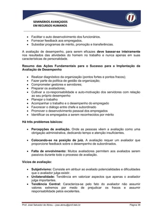SEMINÁRIOS AVANÇADOS
          EM RECURSOS HUMANOS


     Facilitar o auto desenvolvimento dos funcionários.
     Fornecer feedback aos empregados.
     Subsidiar programas de mérito, promoção e transferências.

A avaliação de desempenho, para serem eficazes deve basear-se inteiramente
nos resultados das atividades do homem no trabalho e nunca apenas em suas
características de personalidade.

Resumo das Ações Fundamentais para o Sucesso para a Implantação da
Avaliação de Desempenho

       Realizar diagnóstico da organização (pontos fortes e pontos fracos);
       Fazer parte da política de gestão da organização;
       Comprometer gestores e servidores;
       Preparar os avaliadores;
       Cultivar a co-responsabilidade e auto-motivação dos servidores com relação
        ao seu próprio desempenho
       Planejar o trabalho
       Acompanhar o trabalho e o desempenho do empregado
       Favorecer o diálogo entre chefe e subordinado
       Promover o desenvolvimento pessoal dos empregados
       Identificar os empregados a serem reconhecidos por mérito

Há três problemas básicos:

     Percepções de avaliação. Onde as pessoas vêem a avaliação como uma
      obrigação administrativa, dedicando tempo e atenção insuficientes.

     Colocando-se na posição de juiz. A avaliação requer um avaliador que
      proporcione feedback sobre o desempenho de subordinados.

     Falta de envolvimento: Muitos avaliadores permitem aos avaliados serem
      passivos durante todo o processo de avaliação.

Vícios de avaliação:

     Subjetivismo: Consiste em atribuir ao avaliado potencialidades e dificuldades
      que o avaliador julga existir.
     Unilateralidade: Tendência em valorizar aspectos que apenas o avaliador
      julga importantes.
     Tendência Central: Caracteriza-se pelo fato do avaliador não assumir
      valores extremos por medo de prejudicar os fracos e assumir
      responsabilidade pelos excelentes.



Prof. José Salvador de Abreu – jose.abreu@prof.italo.br                    Página 38
 