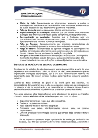 SEMINÁRIOS AVANÇADOS
          EM RECURSOS HUMANOS


     Efeito de Halo: Contaminação de julgamentos; tendência a avaliar o
      empregado em função de suas características mais marcantes, em detrimento
      de outros aspectos de seu desempenho igualmente relevantes.
     Falta de Memória: Ater-se apenas aos últimos acontecimentos.
     Supervalorização da Avaliação: Acreditar que um simples instrumento de
      avaliação das diferenças individuais possa corrigir dificuldades profissionais.
     Desvalorização da Avaliação: Acreditar que a Avaliação seja um
      procedimento sem nenhum valor e que nada possa contribuir para melhorar o
      aproveitamento dos recursos humanos na empresa.
     Falta de Técnica: Desconhecimento das principais características da
      avaliação, emitindo julgamentos unicamente através do bom senso.
     Força de Hábito: Insensibilidade ao apontar variações no desempenho do
      avaliado com relação a ele mesmo no decorrer dos anos ou com relação aos
      demais colegas; é o que se chama de avaliação congelada.
     Posições Contrárias: Preconceitos em relação à Avaliação de Desempenho,
      facilmente detectados através de boatos, que apresentam distorções dos
      pressupostos básicos e das aplicações práticas objetivadas pela sistemática.

SISTEMAS DE TRABALHO DE ELEVADO DESEMPENHO

Os sistemas de trabalho de alto desempenho foram desenvolvidos a partir de uma
experiência realizada no Reino Unido, na década de 1940, onde descobriram que ao
implantarem inovações tecnológicas, por si só, não representavam melhora de
desempenho caso não fossem tomadas medidas para incentivar o sistema social de
trabalho.

Valendo-se desta dinâmica de grupo e da teoria geral dos sistemas, os
pesquisadores demonstraram que o alto desempenho exigia que as necessidades
do sistema social da organização e as necessidades do sistema técnico fossem
examinadas simultaneamente no processo de preparo do projeto de trabalho.

Nos anos seguintes eles desenvolveram uma abordagem do projeto de trabalho
chamado sistema sócio-técnicos, esta abordagem tem cinco princípios:

     Especificar somente as regras que são necessárias.
     Conhecer os processos críticos
     Todo trabalho deve ser flexível e adaptável.
     Processos que sejam interdependentes devem estar no mesmo
      departamento.
     Um bom processo de informação é aquele que fornece dado correto no tempo
      adequado.

        “Se as empresas quiserem reagir rapidamente às mudanças verificadas no
        mercado, elas têm que colocar cada vez mais responsabilidade, autoridade e


Prof. José Salvador de Abreu – jose.abreu@prof.italo.br                      Página 39
 