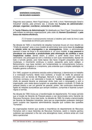 SEMINÁRIOS AVANÇADOS
          EM RECURSOS HUMANOS


Seguindo seus passos, Henri Fayol lançou, em 1916, o livro “Administração Geral e
Industrial” citando, pela primeira vez, a divisão das funções do administrador:
planejar, organizar, coordenar, comandar e controlar.

A Teoria Clássica da Administração' foi idealizada por Henri Fayol. Caracteriza-se
pela ênfase na estrutura organizacional, pela visão do Homem Econômico* e pela
busca da máxima eficiência.

             (*) O homem é exclusivamente motivado a trabalhar pelo medo da fome e pela
             necessidade de dinheiro para sobreviver.

Na década de 1920, o movimento de relações humanas trouxe um novo desafio ao
“Chefe de pessoal”, pois o novo modelo de administrar teve como base de mudança
a relação entre os empregados e os empregadores. Antes, a administração
operava à base da força e do autocratismo e, no novo modelo, o que passava a
prevalecer era aumentar a produtividade pela eliminação de conflitos e seus
respectivos custos. Sendo assim, a ordem, a partir desta nova forma de
administrar, era preocupar-se com o indivíduo e com suas necessidades. Apesar de
todo o tumulto gerado, pois nesta época não havia ninguém preparado para tais
mudanças, o movimento continuou a evoluir, passando para outro estágio: o
Behaviorismo, cuja base também era fundamentada no comportamento humano,
porém existia a singeleza e o empirismo, pois entendia que a simples satisfação no
trabalho geraria a eficiência.

Em 1945, surgiram os primeiros estudos sobre a liderança, a democracia no trabalho
e a motivação humana. Neste novo contexto, a função de chefe de pessoal se
envolveu com as teorias de Mcgregor, Barnard e outros – o poder das relações
informais começou a ser valorizada a função de “cuidar do pessoal”, ou seja, o
chefe de pessoal deveria se preocupar ainda mais com o empregado e com a
organização, pois nesta época surgiram as questões legais e sindicais. O Chefe de
pessoal passou a ser um gerente de pessoal, porém, ele continuava diretamente
ligado às relações burocráticas que sempre existiram, cumprindo e fazendo cumprir
regras e normas.

Na década de 1950 iniciou-se a transformação do departamento. Foi nesse período
que a função de Gerente de Pessoal passou a ser denominada como Gerente de
Recursos Humanos. Anos mais tarde, na década de 1960, foi criada a denominação
de Gerente de Relações Industriais, para que as organizações pudessem distinguir
quem cuidaria dos aspectos administrativos daquele que cuidaria das questões
“humanas”.

As organizações tiveram que aceitar a importância do departamento de Recursos
Humanos com o seus Gerentes de Recursos Humanos, assim o mesmo ganhou
subáreas que passaram a lhe dar uma abrangência maior, embora ainda em nível
tático operacional.


Prof. José Salvador de Abreu – jose.abreu@prof.italo.br                         Página 4
 