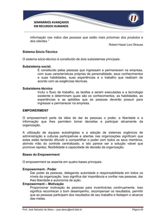 SEMINÁRIOS AVANÇADOS
          EM RECURSOS HUMANOS


      informação nas mãos das pessoas que estão mais próximas dos produtos e
      dos clientes.”
                                                            Robert Haas/ Levi Strauss

Sistema Sócio-Técnico

O sistema sócio-técnico é constituído de dois subsistemas principais:

Subsistema social.
         É constituído pelas pessoas que ingressam e permanecem na empresa,
         com suas características próprias de personalidade, seus conhecimentos
         e suas habilidades, suas experiências e o trabalho que realizam de
         acordo com as exigências técnicas.

Subsistema técnico
         Inclui o fluxo de trabalho, as tarefas a serem executadas e a tecnologia
         existente e determinam quais são os conhecimentos, as habilidades, as
         experiências e as aptidões que as pessoas deverão possuir para
         ingressar e permanecer na empresa.

EMPOWERMENT

O empowerment parte da idéia de dar às pessoas o poder, a liberdade e a
informação que lhes permitem tomar decisões e participar ativamente da
organização.

A utilização de equipes autodirigidas e a adoção de sistemas orgânicos de
administração e culturas participativas e abertas nas organizações significam que
estas estão tentando difundir e compartilhar o poder com todos os seus membros,
abrindo mão do controle centralizado, e isto parece ser a solução viável que
promove rapidez, flexibilidade e capacidade de decisão da organização.

Bases do Empowerment

O empowerment se assenta em quatro bases principais:

Empowerment - Poder
   Dar poder às pessoas, delegando autoridade e responsabilidade em todos os
   níveis da organização. Isso significa dar importância e confiar nas pessoas, dar
   lhes liberdade e autonomia de ação.
Empowerment – Motivação
   Proporcionar motivação às pessoas para incentivá-las continuamente. Isso
   significa reconhecer o bom desempenho, recompensar os resultados, permitir
   que as pessoas participem dos resultados de seu trabalho e festejem o alcance
   das metas.


Prof. José Salvador de Abreu – jose.abreu@prof.italo.br                      Página 40
 