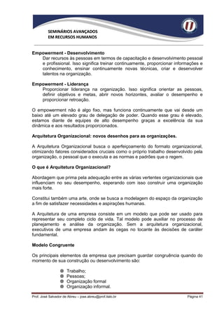 SEMINÁRIOS AVANÇADOS
          EM RECURSOS HUMANOS


Empowerment - Desenvolvimento
   Dar recursos às pessoas em termos de capacitação e desenvolvimento pessoal
   e profissional. Isso significa treinar continuamente, proporcionar informações e
   conhecimento, ensinar continuamente novas técnicas, criar e desenvolver
   talentos na organização.

Empowerment - Liderança
   Proporcionar liderança na organização. Isso significa orientar as pessoas,
   definir objetivos e metas, abrir novos horizontes, avaliar o desempenho e
   proporcionar retroação.

O empowerment não é algo fixo, mas funciona continuamente que vai desde um
baixo até um elevado grau de delegação de poder. Quando esse grau é elevado,
estamos diante de equipes de alto desempenho graças a excelência da sua
dinâmica e aos resultados proporcionados.

Arquitetura Organizacional: novos desenhos para as organizações.

A Arquitetura Organizacional busca o aperfeiçoamento do formato organizacional,
otimizando fatores considerados cruciais como o próprio trabalho desenvolvido pela
organização, o pessoal que o executa e as normas e padrões que o regem.

O que é Arquitetura Organizacional?

Abordagem que prima pela adequação entre as várias vertentes organizacionais que
influenciam no seu desempenho, esperando com isso construir uma organização
mais forte.

Constitui também uma arte, onde se busca a modelagem do espaço da organização
a fim de satisfazer necessidades e aspirações humanas.

A Arquitetura de uma empresa consiste em um modelo que pode ser usado para
representar seu completo ciclo de vida. Tal modelo pode auxiliar no processo de
planejamento e análise da organização. Sem a arquitetura organizacional,
executivos de uma empresa andam às cegas no tocante às decisões de caráter
fundamental.

Modelo Congruente

Os principais elementos da empresa que precisam guardar congruência quando do
momento de sua construção ou desenvolvimento são:

                     Trabalho;
                     Pessoas;
                     Organização formal
                     Organização informal.

Prof. José Salvador de Abreu – jose.abreu@prof.italo.br                    Página 41
 