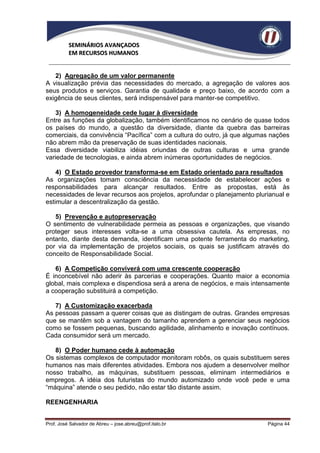 SEMINÁRIOS AVANÇADOS
          EM RECURSOS HUMANOS


   2) Agregação de um valor permanente
A visualização prévia das necessidades do mercado, a agregação de valores aos
seus produtos e serviços. Garantia de qualidade e preço baixo, de acordo com a
exigência de seus clientes, será indispensável para manter-se competitivo.

    3) A homogeneidade cede lugar à diversidade
Entre as funções da globalização, também identificamos no cenário de quase todos
os países do mundo, a questão da diversidade, diante da quebra das barreiras
comerciais, da convivência “Pacífica” com a cultura do outro, já que algumas nações
não abrem mão da preservação de suas identidades nacionais.
Essa diversidade viabiliza idéias oriundas de outras culturas e uma grande
variedade de tecnologias, e ainda abrem inúmeras oportunidades de negócios.

    4) O Estado provedor transforma-se em Estado orientado para resultados
As organizações tomam consciência da necessidade de estabelecer ações e
responsabilidades para alcançar resultados. Entre as propostas, está às
necessidades de levar recursos aos projetos, aprofundar o planejamento plurianual e
estimular a descentralização da gestão.

   5) Prevenção e autopreservação
O sentimento de vulnerabilidade permeia as pessoas e organizações, que visando
proteger seus interesses volta-se a uma obsessiva cautela. As empresas, no
entanto, diante desta demanda, identificam uma potente ferramenta do marketing,
por via da implementação de projetos sociais, os quais se justificam através do
conceito de Responsabilidade Social.

   6) A Competição conviverá com uma crescente cooperação
É inconcebível não aderir às parcerias e cooperações. Quanto maior a economia
global, mais complexa e dispendiosa será a arena de negócios, e mais intensamente
a cooperação substituirá a competição.

   7) A Customização exacerbada
As pessoas passam a querer coisas que as distingam de outras. Grandes empresas
que se mantêm sob a vantagem do tamanho aprendem a gerenciar seus negócios
como se fossem pequenas, buscando agilidade, alinhamento e inovação contínuos.
Cada consumidor será um mercado.

   8) O Poder humano cede à automação
Os sistemas complexos de computador monitoram robôs, os quais substituem seres
humanos nas mais diferentes atividades. Embora nos ajudem a desenvolver melhor
nosso trabalho, as máquinas, substituem pessoas, eliminam intermediários e
empregos. A idéia dos futuristas do mundo automizado onde você pede e uma
“máquina” atende o seu pedido, não estar tão distante assim.

REENGENHARIA


Prof. José Salvador de Abreu – jose.abreu@prof.italo.br                    Página 44
 