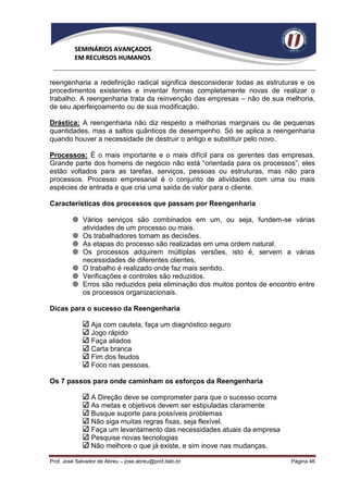SEMINÁRIOS AVANÇADOS
          EM RECURSOS HUMANOS


reengenharia a redefinição radical significa desconsiderar todas as estruturas e os
procedimentos existentes e inventar formas completamente novas de realizar o
trabalho. A reengenharia trata da reinvenção das empresas – não de sua melhoria,
de seu aperfeiçoamento ou de sua modificação.

Drástica: A reengenharia não diz respeito a melhorias marginais ou de pequenas
quantidades, mas a saltos quânticos de desempenho. Só se aplica a reengenharia
quando houver a necessidade de destruir o antigo e substituir pelo novo.

Processos: É o mais importante e o mais difícil para os gerentes das empresas.
Grande parte dos homens de negócio não está “orientada para os processos”; eles
estão voltados para as tarefas, serviços, pessoas ou estruturas, mas não para
processos. Processo empresarial é o conjunto de atividades com uma ou mais
espécies de entrada e que cria uma saída de valor para o cliente.

Características dos processos que passam por Reengenharia

          Vários serviços são combinados em um, ou seja, fundem-se várias
           atividades de um processo ou mais.
          Os trabalhadores tomam as decisões.
          As etapas do processo são realizadas em uma ordem natural.
          Os processos adquirem múltiplas versões, isto é, servem a várias
           necessidades de diferentes clientes.
          O trabalho é realizado onde faz mais sentido.
          Verificações e controles são reduzidos.
          Erros são reduzidos pela eliminação dos muitos pontos de encontro entre
           os processos organizacionais.

Dicas para o sucesso da Reengenharia

                 Aja com cautela, faça um diagnóstico seguro
                 Jogo rápido
                 Faça aliados
                 Carta branca
                 Fim dos feudos
                 Foco nas pessoas.

Os 7 passos para onde caminham os esforços da Reengenharia

                 A Direção deve se comprometer para que o sucesso ocorra
                 As metas e objetivos devem ser estipuladas claramente
                 Busque suporte para possíveis problemas
                 Não siga muitas regras fixas, seja flexível.
                 Faça um levantamento das necessidades atuais da empresa
                 Pesquise novas tecnologias
                 Não melhore o que já existe, e sim inove nas mudanças.

Prof. José Salvador de Abreu – jose.abreu@prof.italo.br                    Página 46
 