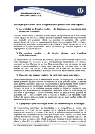 SEMINÁRIOS AVANÇADOS
          EM RECURSOS HUMANOS



Mudanças que ocorrem com a reengenharia dos processos de uma empresa:

        As unidades de trabalho mudam – de departamentos funcionais para
        equipes de processos:

Uma vez reestruturado o trabalho, a forma lógica de organizar os seus executantes
são as equipes de processo, a saber, grupos de pessoas trabalhando conjuntamente
para executar um processo inteiro. As equipes de processo não contêm
representantes de todos os departamentos funcionais envolvidos. Pelo contrário,
essas equipes substituem a antiga estrutura funcional. Embora existam vários tipos
diferentes de equipes de processo, temos em mente algo bastante específico ao
empregarmos a palavra “equipe”.

        Os serviços mudam                     –     de    tarefas   simples   para   trabalhos
        multidimensionais:

Os trabalhadores de uma equipe de processo, que são coletivamente responsáveis
pelos resultados do processo, e não individualmente responsáveis por tarefas,
executam um tipo diferente de serviço. Eles compartilham com os colegas de suas
equipes a responsabilidade conjunta pela realização do processo inteiro, e não
apenas de uma sua parcela. Cada membro da equipe terá ao menos uma
familiaridade básica com todas as etapas do processo e deverá realizar várias delas.

        Os papéis das pessoas mudam – de controlados para autorizados:

As empresas que praticaram a reengenharia, em vez de empregados obedientes às
regras, preferem aqueles capazes de formular as suas próprias regras. À medida
que a gerência delega às equipes a responsabilidade pelo processo inteiro, também
precisa lhes conceder a autoridade para tomarem as decisões necessárias.
Equipes, de uma ou de múltiplas pessoas, realizando trabalhos orientados para
processos são, inevitavelmente, autogeridas. Dentro dos limites de suas obrigações
para com a organização – prazos acertados, metas de produtividade, padrões de
qualidade, etc. –, elas decidem como e quando o trabalho será realizado. Caso
tenham de esperar pela orientação do supervisor para as suas tarefas, então não
são equipes de processo.

        A preparação para os serviços muda – do treinamento para a educação:

Os treinamentos aumentam as habilidades e a competência e ensina aos
empregados o “como” de um serviço. Já a educação aumenta a visão e
compreensão e ensina o “por que”. Para serviços multidimensionais e dinâmicos, as
empresas não necessitam de pessoas que ocupem uma posição, pois essa será
apenas toscamente definida. As empresas precisam de pessoas capazes de
discernir o que precisa ser feito e fazê-lo, pessoas capazes de criar a posição que se
adapte a elas. Em um ambiente de flexibilidade e mudança, é quase impossível

Prof. José Salvador de Abreu – jose.abreu@prof.italo.br                                Página 47
 