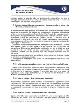 SEMINÁRIOS AVANÇADOS
          EM RECURSOS HUMANOS


contratar alguém já detendo todos os conhecimentos necessários; por isso a
educação contínua durante todo o tempo de vida de um serviço torna-se norma em
uma empresa que implantou a reengenharia.

        Enfoque das medidas de desempenho e da remuneração se altera – da
        atividade para os resultados:

A reengenharia força as empresas a reconsiderarem algumas suposições básicas
acerca da remuneração. Os salários nas empresas com processos reformulados
tendem a permanecer relativamente constantes. Grande parte das recompensas por
desempenhos excepcionais toma a forma de prêmios, e não de aumentos salariais.
Suposições acerca da remuneração também perdem a validade após a
reengenharia: o pagamento com base nos critérios da hierarquia ou antigüidade;
pagar as pessoas pelo seu mero comparecimento; aumentar os empregados devido
à passagem de mais um ano.
O pagamento com base na posição que o empregado ocupa na empresa – quanto
mais elevada, maior é o seu salário – é inconsistente com os princípios da
reengenharia. Sistemas de quantificação tradicionais, em que o salário de uma
pessoa é função do número de seus subordinados ou do montante de seu
orçamento, também não se quadram com um ambiente orientado para os
processos.
Nas empresas que praticaram a reengenharia, a contribuição e o desempenho são
as principais bases da remuneração.
O desempenho é medido pelo valor criado e a remuneração deve ser fixada pelo
mesmo critério.

        Os critérios das promoções mudam – do desempenho para a habilidade:

O prêmio é uma recompensa apropriada por um serviço benfeito. A promoção para
um novo cargo não é. Como resultado da reengenharia, a distinção entre promoção
e desempenho é claramente traçada. A promoção para um novo cargo na
organização é uma função da habilidade, e não do desempenho. Trata-se de uma
mudança, e não de um prêmio.

        Os valores mudam – de protetores para produtivos:

A reengenharia implica uma grande mudança na cultura de uma organização assim
como em sua configuração estrutural. Ela exige que os empregados acreditem
profundamente que trabalham para os seus clientes, e não para os seus chefes. Isso
só acontecerá na proporção em que as práticas da empresa reforçarem essa
crença.

        Os gerentes mudam – de supervisores para instrutores:

Equipes orientadas para o processo, consistindo em uma ou mais pessoas, não
necessitam de chefes, mas de instrutores. Equipes pedem conselhos aos

Prof. José Salvador de Abreu – jose.abreu@prof.italo.br                   Página 48
 