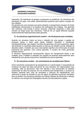 SEMINÁRIOS AVANÇADOS
          EM RECURSOS HUMANOS


instrutores. Os instrutores as ajudam a solucionar os problemas. Os instrutores não
participam da ação, mas estão suficientemente próximos para ajudar a equipe em
seu trabalho.
Os gerentes de uma empresa que tenha adotado a reengenharia precisam de fortes
habilidades interpessoais e se orgulhar das realizações dos colegas. Tais gerentes
são mentores, cuja função é prover recursos, responder perguntas e zelar pela
carreira de longo prazo dos indivíduos. Trata-se de um papel diferente daquele
tradicionalmente desempenhado pelos gerentes.

        As estruturas organizacionais mudam – de hierárquicas para niveladas:

Quando um processo inteiro se torna o trabalho de uma equipe, a gestão do
processo passa a fazer parte desse trabalho. Decisões e pendengas
interdepartamentais, que exigiam reuniões dos gerentes e de seus superiores, agora
são tomadas ou resolvidas pelas equipes no decurso do trabalho normal. Delegar as
decisões sobre o trabalho aos seus executantes significa uma diminuição do papel
tradicional dos gerentes. Com menos gerentes, o número de níveis gerenciais
também diminui.
A estrutura organizacional remanescente depois da reengenharia tende a ser
nivelada, pois o trabalho é realizado por equipes de pessoas essencialmente afins
trabalhando com grande autonomia e auxiliadas por poucos gerentes.

        Os executivos mudam – de controladores do resultado para líderes:

Outra importante consequência da reengenharia é a oportunidade e necessidade de
mudança do papel dos altos executivos de uma empresa. Em organizações mais
niveladas, eles se aproximam mais dos clientes e dos executantes do trabalho
adicionador de valor da empresa. Em um ambiente pós-reengenharia, o sucesso do
trabalho depende bem mais de atividades e esforços de trabalhadores com
autonomia e poder de decisão do que de ações de gerentes funcionais orientados
para as tarefas. Os executivos precisam ser líderes capazes de influenciar e reforçar
os valores e as crenças dos empregados através de suas palavras e ações.




Prof. José Salvador de Abreu – jose.abreu@prof.italo.br                      Página 49
 