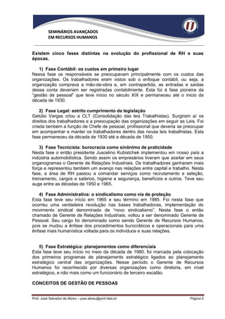 SEMINÁRIOS AVANÇADOS
          EM RECURSOS HUMANOS


Existem cinco fases distintas na evolução do profissional de RH e suas
épocas.

   1) Fase Contábil: os custos em primeiro lugar
Nessa fase os responsáveis se preocupavam principalmente com os custos das
organizações. Os trabalhadores eram vistos sob o enfoque contábil, ou seja, a
organização comprava a mão-de-obra e, em contrapartida, as entradas e saídas
dessa conta deveriam ser registradas contabilmente. Esta foi à fase pioneira da
“gestão de pessoal” que teve início no século XIX e permaneceu até o inicio da
década de 1930.

    2) Fase Legal: estrito cumprimento da legislação
Getúlio Vargas criou a CLT (Consolidação das leis Trabalhistas). Surgiram aí os
direitos dos trabalhadores e a preocupação das organizações em seguir as Leis. Foi
criada também a função de Chefe de pessoal, profissional que deveria se preocupar
em acompanhar e manter os trabalhadores dentro das novas leis trabalhistas. Esta
fase permaneceu da década de 1930 até a década de 1950.

    3) Fase Tecnicista: burocracia como sinônimo de praticidade
Nesta fase o então presidente Juscelino Kubistchek implementou em nosso país a
indústria automobilística. Sendo assim os empresários tiveram que aceitar em seus
organogramas o Gerente de Relações Industriais. Os trabalhadores ganharam mais
força e representou também um avanço nas relações entre capital e trabalho. Nesta
fase, a área de RH passou a comandar serviços como recrutamento e seleção,
treinamento, cargos e salários, higiene e segurança, benefícios e outros. Teve seu
auge entre as décadas de 1950 e 1965.

   4) Fase Administrativa: o sindicalismo como via de proteção
Esta fase teve seu início em 1965 e seu término em 1985. Foi nesta fase que
ocorreu uma verdadeira revolução nas bases trabalhadoras, implementação do
movimento sindical denominado de “novo sindicalismo”. Nesta fase o então
chamado de Gerente de Relações Industriais, voltou a ser denominado Gerente de
Pessoal. Seu cargo foi denominado como sendo Gerente de Recursos Humanos,
pois se mudou a ênfase dos procedimentos burocráticos e operacionais para uma
ênfase mais humanística voltada para os indivíduos e suas relações.


   5) Fase Estratégica: planejamentos como diferenciais
Esta fase teve seu início no meio da década de 1980, foi marcada pela colocação
dos primeiros programas de planejamento estratégico ligados ao planejamento
estratégico central das organizações. Nesse período o Gerente de Recursos
Humanos foi reconhecido por diversas organizações como diretoria, em nível
estratégico, e não mais como um funcionário de terceiro escalão.

CONCEITOS DE GESTÃO DE PESSOAS


Prof. José Salvador de Abreu – jose.abreu@prof.italo.br                    Página 5
 