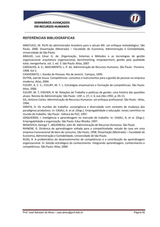 SEMINÁRIOS AVANÇADOS
          EM RECURSOS HUMANOS


REFERÊNCIAS BIBLIOGRÁFICAS

AMATUCCI, M. Perfil do administrador brasileiro para o século XXI: um enfoque metodológico. São
Paulo, 2000. Dissertação (Mestrado) – Faculdade de Economia, Administração e Contabilidade,
Universidade de São Paulo.
ARAUJO, Luis César G. de. Organização, Sistemas e Métodos e as tecnologias de gestão
organizacional: arquitetura organizacional, benchmarking, empowerment, gestão pela qualidade
total, reengenharia. vol. 1. ed. 3. São Paulo: Atlas, 2007
CARVALHO, A. V.; NASCIMENTO, L. P. do. Administração de Recursos Humanos. São Paulo : Pioneira.
1998. Vol 1.
CHIAVENATO, I. Gestão de Pessoas. Rio de Janeiro : Campus, 1999.
DUTRA, Joel de Souza. Competências: conceitos e instrumentos para a gestão de pessoas na empresa
moderna. Atlas, 2004.
FLEURY, A. C. C.; FLEURY, M. T. L. Estratégias empresariais e formação de competências. São Paulo:
Atlas, 2000.
FLEURY, M. T; FISCHER, R. M. Relações de Trabalho e políticas de gestão: uma história das questões
atuais. Revista de Administração. São Paulo : USP, v. 27, n. 4, out./dez 1992. p. 05-15.
GIL, Antonio Carlos. Administração de Recursos Humanos: um enfoque profissional. São Paulo : Atlas,
1994.
HIRATA, H. Os mundos do trabalho: convergência e diversidade num contexto de mudança dos
paradigmas produtivos. In: CASALI, A. et al. (Orgs.). Empregabilidade e educação: novos caminhos no
mundo do trabalho. São Paulo : Editora da PUC, 1997.
IZAQUIERDO, I. Inteligência e aprendizagem no mercado de trabalho. In: CASALI, A. et al. (Orgs.).
Empregabilidade e organização. São Paulo: Educ Rhodia, 1997.
MILKOVICH, George T.; BOUDREAU, John W. Administração de Recursos Humanos. São Paulo
RHINOW, G. Dinâmica de aprendizagem voltada para a competitividade: estudo de caso em uma
empresa transnacional de bens de consumo. São Paulo, 1998. Dissertação (Mestrado) – Faculdade de
Economia, Administração e Contabilidade, Universidade de São Paulo.
RUAS, R. A problemática do desenvolvimento de competências e a contribuição da aprendizagem
organizacional. In: Gestão estratégica do conhecimento: integrando aprendizagem, conhecimento e
competências. São Paulo: Atlas, 2000.




Prof. José Salvador de Abreu – jose.abreu@prof.italo.br                                   Página 50
 